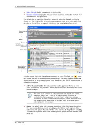 8 Monitoring and Investigation
76 ESM 101 Confidential
 Rules Channels display replay events for testing rules
 Resource Channels display the status of certain resources, such as the assets in your
network model and open cases
The default view of any active channel is a table grid, but active channels can also be
viewed as a chart in a number of formats, as a geographic map, or an event graph. You
can elect to view all three on separate monitors in your security operations center.
Each line item in the active channel view represents an event. The flash icon ( ) in the
first column indicates a correlation event generated by a rule being triggered. Right-click
any line item for an array of investigative tools. Double-click any item to view its details in
the Inspect/Edit panel.
 Active Channel Header. The active channel header appears at the top of every
active channel view and provides a statistical overview of the channel and the events
passing through it.
 Radar. The radar is a bar chart overview of events in the active channel. By default,
they are separated into segments sorted by event end time: each segment of the
radar represents groups of events with the same end time. If the grid were sorted by
Target ID, the segments of the radar would represent groups of events with the same
target ID.
The event count function on Active Channels only reports live events,
not replay events. For a count of all events coming through in a
particular timeframe, a query viewer or report will provide accurate
information. If users want a count of only replay events, the event count
in a replay channel will provide an accurate count of all replay events
within a specific time window.
 