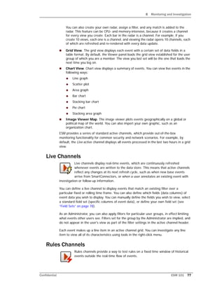 8 Monitoring and Investigation
Confidential ESM 101 77
You can also create your own radar, assign a filter, and any match is added to the
radar. This feature can be CPU- and memory-intensive, because it creates a channel
for every view you create. Each bar in the radar is a channel. For example, if you
create 10 views, each one is a channel, and viewing the radar opens 10 channels, each
of which are refreshed and re-rendered with every data update.
 Grid View. The grid view displays each event with a certain set of data fields in a
table format. By default, the Viewer panel loads the grid view established for the user
group of which you are a member. The view you last set will be the one that loads the
next time you log on.
 Chart View. Chart view displays a summary of events. You can view live events in the
following ways:
 Line graph
 Scatter plot
 Area graph
 Bar chart
 Stacking bar chart
 Pie chart
 Stacking area graph
 Image Viewer Map. The image viewer plots events geographically on a global or
political map of the world. You can also import your own graphic, such as an
organization chart.
ESM provides a series of standard active channels, which provide out-of-the-box
monitoring functionality for common security and network scenarios. For example, by
default, the Live active channel displays all events processed in the last two hours in a grid
view.
Live Channels
Live channels display real-time events, which are continuously refreshed
whenever events are written to the data store. This means that active channels
reflect any changes at its next refresh cycle, such as when new base events
arrive from SmartConnectors, or when a user annotates an existing event with
investigation or follow-up information.
You can define a live channel to display events that match an existing filter over a
particular fixed or rolling time frame. You can also define which fields (data columns) of
event data you wish to display. You can manually define the fields you wish to view, select
a standard field set (specific columns of event data), or define your own field set (see
“Field Sets” on page 78).
As an Administrator, you can also apply filters for particular user groups, in effect limiting
what events other users see. Filters set for the group by the Administrator are implied, and
do not appear in the user's view as part of the filter settings in the active channel header.
Each event makes up a line item in an active channel grid. You can investigate any line
item to view all of its characteristics using tools in the right-click menu.
Rules Channels
Rules channels provide a way to test rules on a fixed time window of historical
events outside the real-time flow of events.
 