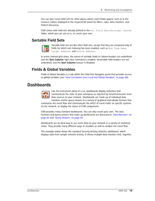 8 Monitoring and Investigation
Confidential ESM 101 79
You can also create field sets for other places where event fields appear, such as in the
resource editors displayed in the Inspect/Edit panel for filters, rules, data monitors, and
Pattern Discovery.
ESM comes with field sets already defined in the All Field Sets/ArcSight System
folder, which you can use as is, or create your own.
Sortable Field Sets
Sortable field sets are like other field sets, except that they are composed only of
fields for which sort indexing has been enabled, such as End Time, Name,
Target Address, and Source Address.
In active channel grid views, the names of sortable fields in column headers are underlined
and the Sort Column right-click command is enabled. Unsortable field headers are not
underlined, and the Sort Column feature is disabled.
Fields & Global Variables
Fields & Global Variables is a tab within the Field Sets Navigator panel that provides access
to global variables (see “How Correlation Uses Local and Global Variables” on page 68).
Dashboards
Like the instrument panel of a car, dashboards display indicators that
communicate the state of your enterprise as reported by SmartConnectors from
data sources on your network. Dashboards are made up of individual data
monitors and/or query viewers in a variety of graphical and tabular formats that
summarize the event flow and communicate the effect of event traffic on specific systems
on the network, or display the status of ESM components.
ESM provides many standard dashboards. You can also create your own. The data
monitors and query viewers that make up dashboards are discussed in “Data Monitors” on
page 65 and “Query Viewers” on page 84.
Dashboards are an ideal way to see event data on your network in a variety of statistical
views. They provide many different ways to visualize as well as analyze the event flow.
The example below shows the standard Security Activity Statistics dashboard, which
displays data from sample network activity. It shows multiple data monitors that, together,
 