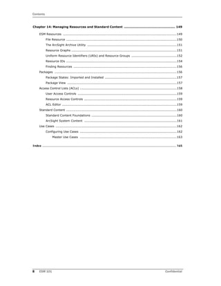 Contents
8 ESM 101 Confidential
Chapter 14: Managing Resources and Standard Content ................................................. 149
ESM Resources ............................................................................................................149
File Resource .........................................................................................................150
The ArcSight Archive Utility .....................................................................................151
Resource Graphs ....................................................................................................151
Uniform Resource Identifiers (URIs) and Resource Groups ...........................................152
Resource IDs .........................................................................................................154
Finding Resources ..................................................................................................156
Packages ....................................................................................................................156
Package States: Imported and Installed ....................................................................157
Package View ........................................................................................................157
Access Control Lists (ACLs) ............................................................................................158
User Access Controls ..............................................................................................159
Resource Access Controls ........................................................................................159
ACL Editor .............................................................................................................159
Standard Content .........................................................................................................160
Standard Content Foundations .................................................................................160
ArcSight System Content ........................................................................................161
Use Cases ...................................................................................................................162
Configuring Use Cases ............................................................................................162
Master Use Cases ............................................................................................163
Index .................................................................................................................................................... 165
 