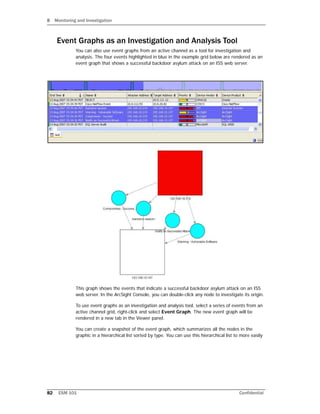 8 Monitoring and Investigation
82 ESM 101 Confidential
Event Graphs as an Investigation and Analysis Tool
You can also use event graphs from an active channel as a tool for investigation and
analysis. The four events highlighted in blue in the example grid below are rendered as an
event graph that shows a successful backdoor asylum attack on an ISS web server.
This graph shows the events that indicate a successful backdoor asylum attack on an ISS
web server. In the ArcSight Console, you can double-click any node to investigate its origin.
To use event graphs as an investigation and analysis tool, select a series of events from an
active channel grid, right-click and select Event Graph. The new event graph will be
rendered in a new tab in the Viewer panel.
You can create a snapshot of the event graph, which summarizes all the nodes in the
graphic in a hierarchical list sorted by type. You can use this hierarchical list to more easily
 