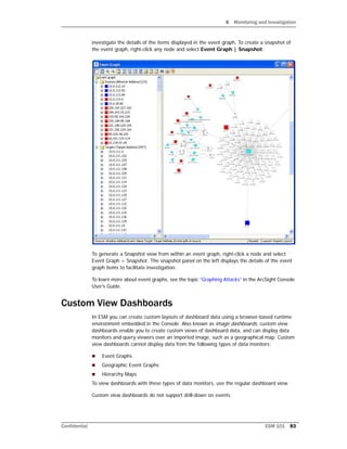 8 Monitoring and Investigation
Confidential ESM 101 83
investigate the details of the items displayed in the event graph. To create a snapshot of
the event graph, right-click any node and select Event Graph | Snapshot.
To generate a Snapshot view from within an event graph, right-click a node and select
Event Graph > Snapshot. The snapshot panel on the left displays the details of the event
graph items to facilitate investigation.
To learn more about event graphs, see the topic “Graphing Attacks” in the ArcSight Console
User’s Guide.
Custom View Dashboards
In ESM you can create custom layouts of dashboard data using a browser-based runtime
environment embedded in the Console. Also known as image dashboards, custom view
dashboards enable you to create custom views of dashboard data, and can display data
monitors and query viewers over an imported image, such as a geographical map. Custom
view dashboards cannot display data from the following types of data monitors:
 Event Graphs
 Geographic Event Graphs
 Hierarchy Maps
To view dashboards with these types of data monitors, use the regular dashboard view.
Custom view dashboards do not support drill-down on events.
 