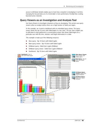 8 Monitoring and Investigation
Confidential ESM 101 85
access to drill-down details enables you to track how a situation is developing in real time.
Querying the focused data set of a trend table is more performance friendly than creating
low-level active channels.
Query Viewers as an Investigation and Analysis Tool
Use Query Viewers to investigate situations as they are developing. This section uses query
viewers when an analyst notices there are a high number of failed user logins.
In this example, we created a dashboard with an embedded query viewer. The query
viewer shows the top 10 users with failed logins in a bar chart. The bar chart enables you
to drill down to data gathered in a second query viewer that shows failed logins for a
particular user with the time, attacker, and target information in a table.
This example is made up of the following resources:
 Base query: Top 10 Users with Failed Logins
 Main query viewer: Top 10 Users with Failed Logins
 Drilldown query: Failed User Logins Drilldown
 Drilldown query viewer: Failed User Logins Drilldown
 Dashboard: Top 10 Users with Failed Logins
 