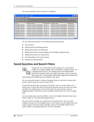 8 Monitoring and Investigation
86 ESM 101 Confidential
The screeh shot below shows the details of a drilldown.
For more about query viewers, see the following Console Help topics:
 Query Viewers
 Running Queries and Viewing Results
 Adding Query Viewers to Dashboards
 Making Query Viewer Results Available to the ArcSight Command Center
 Adding Query Viewers as Startup Views
 Generating Reports from Query Viewers
 Defining and Using Baselines
Saved Searches and Search Filters
Through the use of a flow-based search language, the search feature
enables you to specify multiple search commands in a pipeline format. Use
a simple keyword search or use complex queries that include Boolean
expressions, keywords, fields, and regular expressions. As you create your
query expression, a Search Builder tool provides suggestions through visual
representations of conditions you are including in your query.
You can view search results in a table or histogram format or view them in various chart
formats. Search results are saved as reports in PDF.
If you think you will use the same query in the future, save it as a search filter or as a
saved search. A search filter has the same query expression but not the same time range
specified in the original query. A saved search saves the query and time range you
originally specified. Furthermore, you can schedule a saved search to be run on a regular
basis.
For more details about searches and filters, refer to the ArcSight Command Center User’s
Guide’s chapter on “Searching and Analyzing Events.”
Once the searches and filters are created on the Command Center, these are made
available as resources on the ArcSight Console. In the Console, you can organize them into
resource groups and create resource packages. Refer to the ArcSight Console’s User’s
Guide’s chapter on “Managing Resources” for more information.
 
