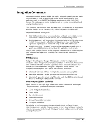 8 Monitoring and Investigation
Confidential ESM 101 87
Integration Commands
Integration commands are a set of tools that make it possible to invoke scripts and utilities
from several places in the ArcSight Console, and to provide snap-in views of other
applications, such as ArcSight NSP and third-party applications, within the ArcSight
Console. This enables you to use the ArcSight Console as a central command hub for all
security-related operations.
Once integrated, the commands, tools, and applications can be launched on demand from
within the Console, such as from a right-click context menu within an events grid.
Integration commands enable you to:
 Build “ESM context-sensitive” commands that can run locally or on multiple, remote
target servers, and can be mixed, matched, and re-used with configurations.
 Associate parameters with commands to leverage data gathered by ESM in the context
in which the commands are called. Command parameters make use of Velocity
expressions to pick up values from a wide range of ESM fields and resources.
 Define configurations (“families of commands”) for various external applications to
specify relevant ESM contexts, commands, and, if applicable, remote targets.
Here are some example scenarios of how integration commands can be used to integrate
other commands and applications to expand ESM’s monitoring and investigation
capabilities.
TRM Scenarios
ArcSight’s Threat Response Manager (TRM) provides a host of investigative and
remediation actions in response to compromised conditions on the network. These actions,
when combined with ESM’s correlation capabilities, make it possible to safeguard your
network in real time with minimal damage if a compromise occurs. Here are a few
examples of how ESM paired with TRM can help safeguard the network:
 Select an IP address in ESM and investigate the associated node using TRM
 Select an IP address in ESM and quarantine the associated node using TRM
 Automatically quarantine a node using TRM as the result of an ESM rule action through
the use of the ArcSight TRM CounterAct Connector
Third-Party Integration Scenarios
Typical activities for which you might want to build and run commands in the ArcSight
Console that connect to other applications and tools include:
 Launch third-party Web interfaces
 Launch scripts
 Run external searches
 View submitted tickets
 Get Asset/Vulnerability information
 Get Payload Information
Authorization to send commands to the external application is configured through
integration parameters added to the user resource. For more about setting permissions for
integrated commands, see the Console Help topics “Contexts and Parameters” and “Setting
User Login Parameters”.
 