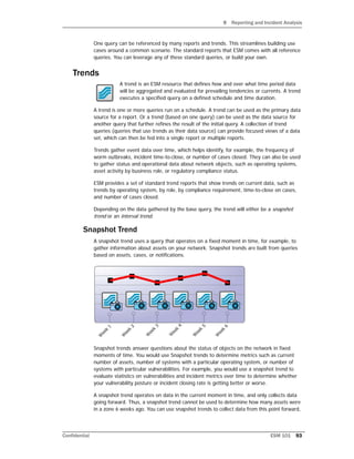 9 Reporting and Incident Analysis
Confidential ESM 101 93
One query can be referenced by many reports and trends. This streamlines building use
cases around a common scenario. The standard reports that ESM comes with all reference
queries. You can leverage any of these standard queries, or build your own.
Trends
A trend is an ESM resource that defines how and over what time period data
will be aggregated and evaluated for prevailing tendencies or currents. A trend
executes a specified query on a defined schedule and time duration.
A trend is one or more queries run on a schedule. A trend can be used as the primary data
source for a report. Or a trend (based on one query) can be used as the data source for
another query that further refines the result of the initial query. A collection of trend
queries (queries that use trends as their data source) can provide focused views of a data
set, which can then be fed into a single report or multiple reports.
Trends gather event data over time, which helps identify, for example, the frequency of
worm outbreaks, incident time-to-close, or number of cases closed. They can also be used
to gather status and operational data about network objects, such as operating systems,
asset activity by business role, or regulatory compliance status.
ESM provides a set of standard trend reports that show trends on current data, such as
trends by operating system, by role, by compliance requirement, time-to-close on cases,
and number of cases closed.
Depending on the data gathered by the base query, the trend will either be a snapshot
trend or an interval trend.
Snapshot Trend
A snapshot trend uses a query that operates on a fixed moment in time, for example, to
gather information about assets on your network. Snapshot trends are built from queries
based on assets, cases, or notifications.
Snapshot trends answer questions about the status of objects on the network in fixed
moments of time. You would use Snapshot trends to determine metrics such as current
number of assets, number of systems with a particular operating system, or number of
systems with particular vulnerabilities. For example, you would use a snapshot trend to
evaluate statistics on vulnerabilities and incident metrics over time to determine whether
your vulnerability posture or incident closing rate is getting better or worse.
A snapshot trend operates on data in the current moment in time, and only collects data
going forward. Thus, a snapshot trend cannot be used to determine how many assets were
in a zone 6 weeks ago. You can use snapshot trends to collect data from this point forward,
 