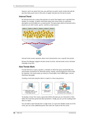 9 Reporting and Incident Analysis
94 ESM 101 Confidential
however, and in six weeks from now, you will have six week's worth of data that will tell
you how many assets were in this zone at regular intervals over the last six weeks.
Interval Trend
An interval trend uses a query that operates on events that happen over a specified time
window, for example, to gather information about how many events of a particular
description occurred daily over a 6-week period. The query upon which an interval trend is
based can use other trends, queries, and lists as data sources.
Interval trends answer questions about event characteristics over a specific time period.
Because the Manager supports the late arrival of events, interval trends can be refreshed
manually at any time.
How Trends Work
A trend references a query, specifies a schedule on which the query automatically runs,
and provides mechanisms for efficiently storing, viewing, and leveraging the trend results
for reporting. The trend results are stored in a trend table in the CORR-Engine, and are
themselves queryable.
Creating a trend and using the data in a report is a three-step process:
To develop a trend, first create a query that defines the data you are interested in. Next,
define the trend time period and other parameters. Finally, you can use the resulting trend
data in a report.
You can build a report directly from a single trend, or to get more flexible results out of the
trend, you can create additional queries that refine the results of the first trend.
 