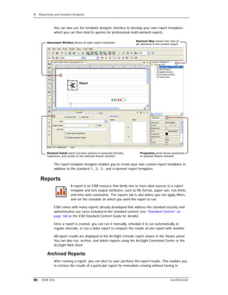 9 Reporting and Incident Analysis
96 ESM 101 Confidential
You can also use the template designer interface to develop your own report templates,
which you can then bind to queries for professional multi-element reports.
The report template designer enables you to create your own custom report templates in
addition to the standard 1-, 2-, 3-, and 4-element report templates
Reports
A report is an ESM resource that binds one or more data sources to a report
template and sets output attributes, such as file format, paper size, row limits,
and time zone constraints. The reports tab is also where you can apply filters,
and set the schedule on which you want the report to run.
ESM comes with many reports already developed that address the standard security and
administrative use cases included in the standard content (see “Standard Content” on
page 160 or the ESM Standard Content Guide for details).
Once a report is created, you can run it manually, schedule it to run automatically at
regular intervals, or run a delta report to compare the results of one report with another.
All report results are displayed in the ArcSight Console report viewer in the Viewer panel.
You can also run, archive, and delete reports using the ArcSight Command Center or the
ArcSight Web client.
Archived Reports
After running a report, you can elect to save (archive) the report results. This enables you
to retrieve the results of a particular report for immediate viewing without having to
 