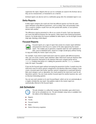 9 Reporting and Incident Analysis
Confidential ESM 101 97
regenerate the report. Reports that are run on a schedule are saved in the Archives tab so
they can be reviewed later, or forwarded to an e-mail list.
Archived reports can also be sent to a notification group after the scheduled report is run.
Delta Reports
A delta report compares the result sets from two different queries run from the same
report definition using different parameters, such as today's date and yesterday's date.
This is useful to compare results from one time period with another, or one business
division with another.
The differences may be presented in a file or as a series of events. Each row represents
one event that differed between the two queries. Delta reports have limited presentation
features. For details about the features available for delta reports, see the ArcSight Console
Help topic Running a Delta Report.
Focused Reports
Focused reports are a type of report that consist of a master report definition
and parameters that focus on a subset of the data captured by the master
report. This enables you to generate a separate report for each subdivision of
data, such as individual zones, based on a single overall query without having
to copy and modify the master report every time.
For example, if you need to report total event count for systems with different business
roles, you can create a master report definition called Total Event Count per Business Role
and add a parameter that points to the Business Role asset category group and an
inGroup condition that points to it. Adding the parameter and the inGroup condition
make the report "focusable."
If you ran the focused report without narrowing the parameters further, it would return the
total event count for all the systems categorized in any Business Role asset category. If you
create a focused report that further specifies systems categorized in a particular Business
Role asset category, such as Operations, the result would be the total event count for all
Operations systems. You can create another focused report for another business role, such
as Revenue Generating systems.
You can save each variation as its own Focused Report, which can be run automatically on
a regular schedule like any report. Any updates made to the master report are
automatically reflected in the focused report.
Job Scheduler
The job scheduler is a utility that manages the timetables upon which items
that can be scheduled are run. The job scheduler setup menu is available from
the editors of the following resources:
 Reports
 Trends
 Focused reports
 Rules
 Pattern Discovery snapshots
 