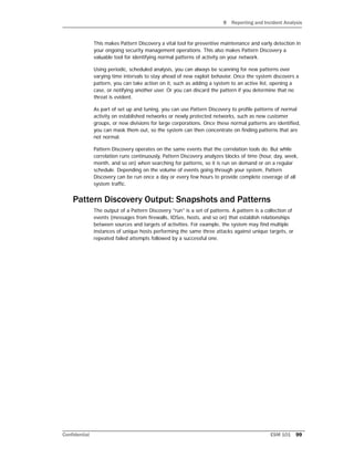 9 Reporting and Incident Analysis
Confidential ESM 101 99
This makes Pattern Discovery a vital tool for preventive maintenance and early detection in
your ongoing security management operations. This also makes Pattern Discovery a
valuable tool for identifying normal patterns of activity on your network.
Using periodic, scheduled analysis, you can always be scanning for new patterns over
varying time intervals to stay ahead of new exploit behavior. Once the system discovers a
pattern, you can take action on it, such as adding a system to an active list, opening a
case, or notifying another user. Or you can discard the pattern if you determine that no
threat is evident.
As part of set up and tuning, you can use Pattern Discovery to profile patterns of normal
activity on established networks or newly protected networks, such as new customer
groups, or new divisions for large corporations. Once these normal patterns are identified,
you can mask them out, so the system can then concentrate on finding patterns that are
not normal.
Pattern Discovery operates on the same events that the correlation tools do. But while
correlation runs continuously, Pattern Discovery analyzes blocks of time (hour, day, week,
month, and so on) when searching for patterns, so it is run on demand or on a regular
schedule. Depending on the volume of events going through your system, Pattern
Discovery can be run once a day or every few hours to provide complete coverage of all
system traffic.
Pattern Discovery Output: Snapshots and Patterns
The output of a Pattern Discovery "run" is a set of patterns. A pattern is a collection of
events (messages from firewalls, IDSes, hosts, and so on) that establish relationships
between sources and targets of activities. For example, the system may find multiple
instances of unique hosts performing the same three attacks against unique targets, or
repeated failed attempts followed by a successful one.
 