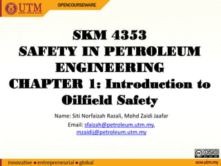 SKM 4353
SAFETY IN PETROLEUM
ENGINEERING
CHAPTER 1: Introduction to
Oilfield Safety
Name: Siti Norfaizah Razali, Mohd Zaidi Jaafar
Email: sfaizah@petroleum.utm.my,
mzaidij@petroleum.utm.my
1
 