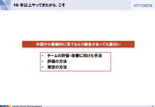 15Copyright © 2016 NTT DATA CCS Corporation
10 年以上やってきたから、こそ
• チームの評価・改善に向けた手法
• 評価の方法
• 測定の方法
外部から客観的に見てもらう機会があっても面白い
 