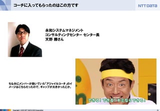 18Copyright © 2016 NTT DATA CCS Corporation
コーチに入ってもらったのはこの方です
ちなみにメンバーが抱いていた「アジャイルコーチ」のイ
メージはこちらだったので、ギャップが大きかったとか。
永和システムマネジメント
コンサルティングセンター センター長
天野 勝さん
 