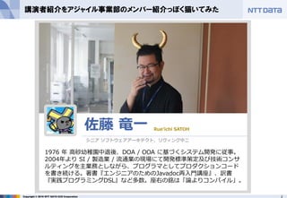 2Copyright © 2016 NTT DATA CCS Corporation
講演者紹介をアジャイル事業部のメンバー紹介っぽく猫いてみた
1976 年 高砂幼稚園中退後、DOA / OOA に基づくシステム開発に従事。
2004年より SI / 製造業 / 流通業の現場にて開発標準策定及び技術コンサ
ルティングを主業務としながら、プログラマとしてプロダクションコード
を書き続ける。著書『エンジニアのためのJavadoc再入門講座』、訳書
『実践プログラミングDSL』など多数。座右の銘は「論よりコンパイル」。
佐藤 竜一 Rue’ichi SATOH
シニア ソフトウェアアーキテクト、リヴィング中二
 