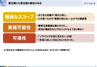 7Copyright © 2016 NTT DATA CCS Corporation
受注側にも受注側の都合がある
• 出てきた定義が「現行と同じ」
• とか言いながら「業務が回らない」とかで仕様変更曖昧なスコープ
• 善管注意義務は果たすけど…
• 成功が確約されたプロジェクトなんてあり得ない実現可能性
• 「ソフトウェアは目に見えない」の話
• 「本当にほしいのはこれじゃなかった」可視性
よく言われる「不確実性のマネジメント」が求められるが、さてどうやって実現する?
 