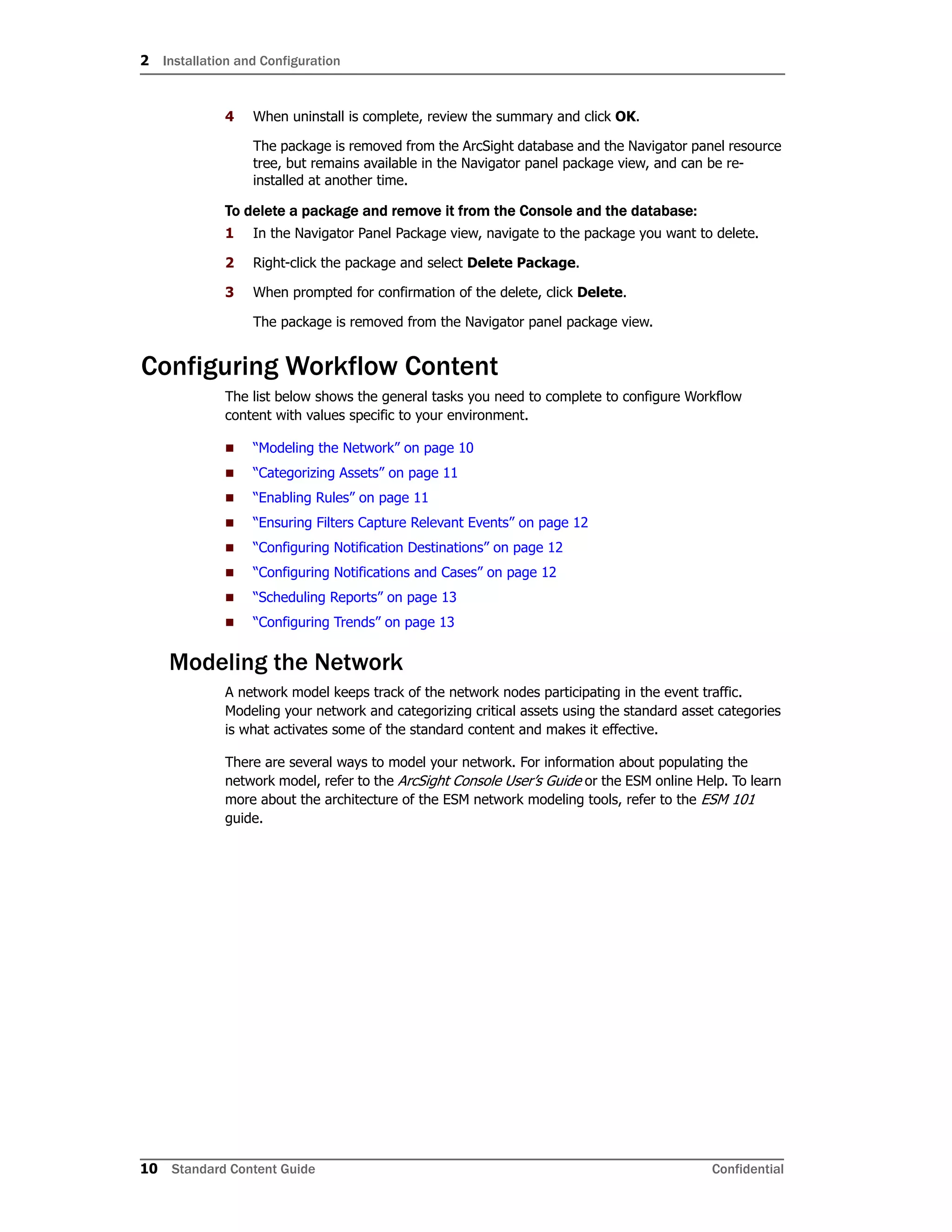 2 Installation and Configuration
10 Standard Content Guide Confidential
4 When uninstall is complete, review the summary and click OK.
The package is removed from the ArcSight database and the Navigator panel resource
tree, but remains available in the Navigator panel package view, and can be re-
installed at another time.
To delete a package and remove it from the Console and the database:
1 In the Navigator Panel Package view, navigate to the package you want to delete.
2 Right-click the package and select Delete Package.
3 When prompted for confirmation of the delete, click Delete.
The package is removed from the Navigator panel package view.
Configuring Workflow Content
The list below shows the general tasks you need to complete to configure Workflow
content with values specific to your environment.
 “Modeling the Network” on page 10
 “Categorizing Assets” on page 11
 “Enabling Rules” on page 11
 “Ensuring Filters Capture Relevant Events” on page 12
 “Configuring Notification Destinations” on page 12
 “Configuring Notifications and Cases” on page 12
 “Scheduling Reports” on page 13
 “Configuring Trends” on page 13
Modeling the Network
A network model keeps track of the network nodes participating in the event traffic.
Modeling your network and categorizing critical assets using the standard asset categories
is what activates some of the standard content and makes it effective.
There are several ways to model your network. For information about populating the
network model, refer to the ArcSight Console User’s Guide or the ESM online Help. To learn
more about the architecture of the ESM network modeling tools, refer to the ESM 101
guide.
 