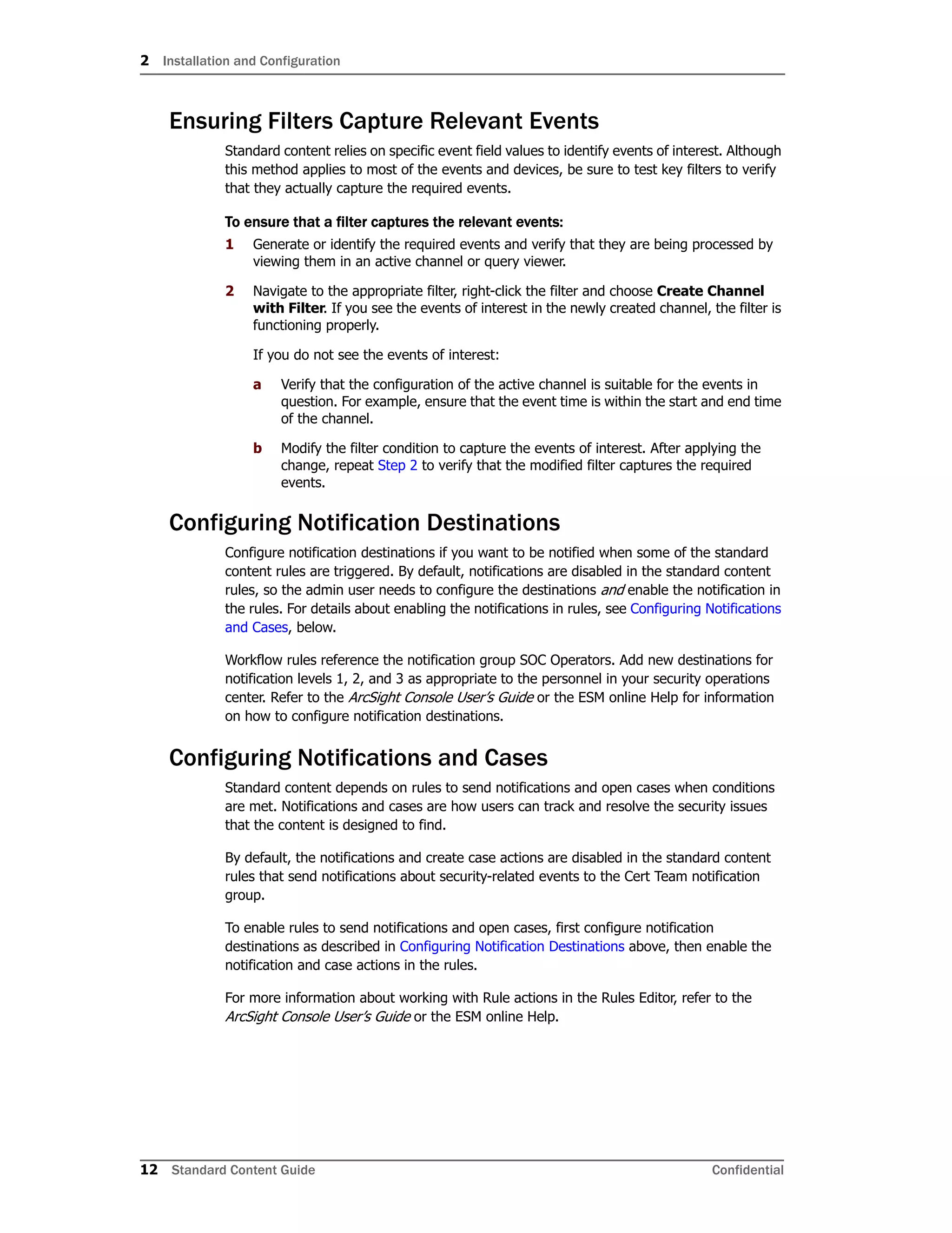 2 Installation and Configuration
12 Standard Content Guide Confidential
Ensuring Filters Capture Relevant Events
Standard content relies on specific event field values to identify events of interest. Although
this method applies to most of the events and devices, be sure to test key filters to verify
that they actually capture the required events.
To ensure that a filter captures the relevant events:
1 Generate or identify the required events and verify that they are being processed by
viewing them in an active channel or query viewer.
2 Navigate to the appropriate filter, right-click the filter and choose Create Channel
with Filter. If you see the events of interest in the newly created channel, the filter is
functioning properly.
If you do not see the events of interest:
a Verify that the configuration of the active channel is suitable for the events in
question. For example, ensure that the event time is within the start and end time
of the channel.
b Modify the filter condition to capture the events of interest. After applying the
change, repeat Step 2 to verify that the modified filter captures the required
events.
Configuring Notification Destinations
Configure notification destinations if you want to be notified when some of the standard
content rules are triggered. By default, notifications are disabled in the standard content
rules, so the admin user needs to configure the destinations and enable the notification in
the rules. For details about enabling the notifications in rules, see Configuring Notifications
and Cases, below.
Workflow rules reference the notification group SOC Operators. Add new destinations for
notification levels 1, 2, and 3 as appropriate to the personnel in your security operations
center. Refer to the ArcSight Console User’s Guide or the ESM online Help for information
on how to configure notification destinations.
Configuring Notifications and Cases
Standard content depends on rules to send notifications and open cases when conditions
are met. Notifications and cases are how users can track and resolve the security issues
that the content is designed to find.
By default, the notifications and create case actions are disabled in the standard content
rules that send notifications about security-related events to the Cert Team notification
group.
To enable rules to send notifications and open cases, first configure notification
destinations as described in Configuring Notification Destinations above, then enable the
notification and case actions in the rules.
For more information about working with Rule actions in the Rules Editor, refer to the
ArcSight Console User’s Guide or the ESM online Help.
 