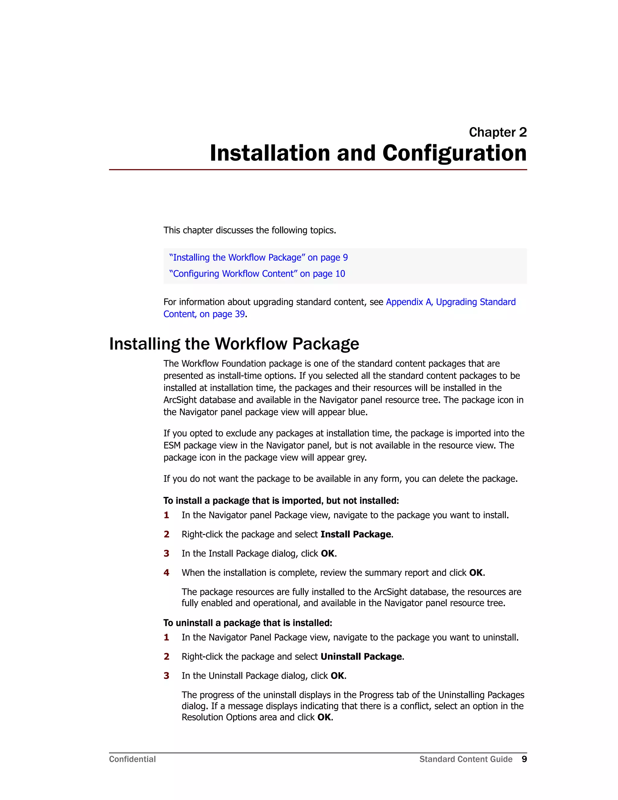 Confidential Standard Content Guide 9
Chapter 2
Installation and Configuration
This chapter discusses the following topics.
For information about upgrading standard content, see Appendix A‚ Upgrading Standard
Content‚ on page 39.
Installing the Workflow Package
The Workflow Foundation package is one of the standard content packages that are
presented as install-time options. If you selected all the standard content packages to be
installed at installation time, the packages and their resources will be installed in the
ArcSight database and available in the Navigator panel resource tree. The package icon in
the Navigator panel package view will appear blue.
If you opted to exclude any packages at installation time, the package is imported into the
ESM package view in the Navigator panel, but is not available in the resource view. The
package icon in the package view will appear grey.
If you do not want the package to be available in any form, you can delete the package.
To install a package that is imported, but not installed:
1 In the Navigator panel Package view, navigate to the package you want to install.
2 Right-click the package and select Install Package.
3 In the Install Package dialog, click OK.
4 When the installation is complete, review the summary report and click OK.
The package resources are fully installed to the ArcSight database, the resources are
fully enabled and operational, and available in the Navigator panel resource tree.
To uninstall a package that is installed:
1 In the Navigator Panel Package view, navigate to the package you want to uninstall.
2 Right-click the package and select Uninstall Package.
3 In the Uninstall Package dialog, click OK.
The progress of the uninstall displays in the Progress tab of the Uninstalling Packages
dialog. If a message displays indicating that there is a conflict, select an option in the
Resolution Options area and click OK.
“Installing the Workflow Package” on page 9
“Configuring Workflow Content” on page 10
 