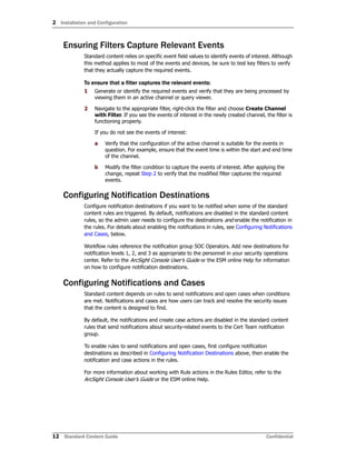 2 Installation and Configuration
12 Standard Content Guide Confidential
Ensuring Filters Capture Relevant Events
Standard content relies on specific event field values to identify events of interest. Although
this method applies to most of the events and devices, be sure to test key filters to verify
that they actually capture the required events.
To ensure that a filter captures the relevant events:
1 Generate or identify the required events and verify that they are being processed by
viewing them in an active channel or query viewer.
2 Navigate to the appropriate filter, right-click the filter and choose Create Channel
with Filter. If you see the events of interest in the newly created channel, the filter is
functioning properly.
If you do not see the events of interest:
a Verify that the configuration of the active channel is suitable for the events in
question. For example, ensure that the event time is within the start and end time
of the channel.
b Modify the filter condition to capture the events of interest. After applying the
change, repeat Step 2 to verify that the modified filter captures the required
events.
Configuring Notification Destinations
Configure notification destinations if you want to be notified when some of the standard
content rules are triggered. By default, notifications are disabled in the standard content
rules, so the admin user needs to configure the destinations and enable the notification in
the rules. For details about enabling the notifications in rules, see Configuring Notifications
and Cases, below.
Workflow rules reference the notification group SOC Operators. Add new destinations for
notification levels 1, 2, and 3 as appropriate to the personnel in your security operations
center. Refer to the ArcSight Console User’s Guide or the ESM online Help for information
on how to configure notification destinations.
Configuring Notifications and Cases
Standard content depends on rules to send notifications and open cases when conditions
are met. Notifications and cases are how users can track and resolve the security issues
that the content is designed to find.
By default, the notifications and create case actions are disabled in the standard content
rules that send notifications about security-related events to the Cert Team notification
group.
To enable rules to send notifications and open cases, first configure notification
destinations as described in Configuring Notification Destinations above, then enable the
notification and case actions in the rules.
For more information about working with Rule actions in the Rules Editor, refer to the
ArcSight Console User’s Guide or the ESM online Help.
 
