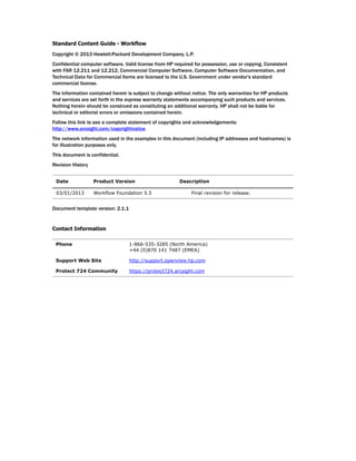 Standard Content Guide - Workflow
Copyright © 2013 Hewlett-Packard Development Company, L.P.
Confidential computer software. Valid license from HP required for possession, use or copying. Consistent
with FAR 12.211 and 12.212, Commercial Computer Software, Computer Software Documentation, and
Technical Data for Commercial Items are licensed to the U.S. Government under vendor's standard
commercial license.
The information contained herein is subject to change without notice. The only warranties for HP products
and services are set forth in the express warranty statements accompanying such products and services.
Nothing herein should be construed as constituting an additional warranty. HP shall not be liable for
technical or editorial errors or omissions contained herein.
Follow this link to see a complete statement of copyrights and acknowledgements:
http://www.arcsight.com/copyrightnotice
The network information used in the examples in this document (including IP addresses and hostnames) is
for illustration purposes only.
This document is confidential.
Revision History
Document template version: 2.1.1
Contact Information
Date Product Version Description
03/01/2013 Workflow Foundation 5.5 Final revision for release.
Phone 1-866-535-3285 (North America)
+44 (0)870 141 7487 (EMEA)
Support Web Site http://support.openview.hp.com
Protect 724 Community https://protect724.arcsight.com
 
