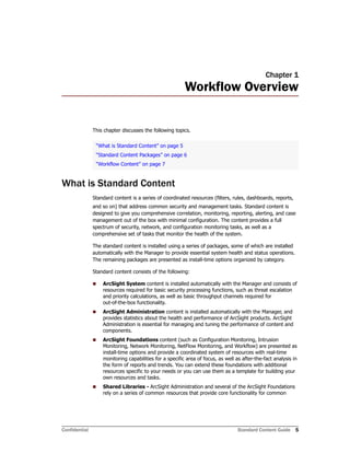 Confidential Standard Content Guide 5
Chapter 1
Workflow Overview
This chapter discusses the following topics.
What is Standard Content
Standard content is a series of coordinated resources (filters, rules, dashboards, reports,
and so on) that address common security and management tasks. Standard content is
designed to give you comprehensive correlation, monitoring, reporting, alerting, and case
management out of the box with minimal configuration. The content provides a full
spectrum of security, network, and configuration monitoring tasks, as well as a
comprehensive set of tasks that monitor the health of the system.
The standard content is installed using a series of packages, some of which are installed
automatically with the Manager to provide essential system health and status operations.
The remaining packages are presented as install-time options organized by category.
Standard content consists of the following:
 ArcSight System content is installed automatically with the Manager and consists of
resources required for basic security processing functions, such as threat escalation
and priority calculations, as well as basic throughput channels required for
out-of-the-box functionality.
 ArcSight Administration content is installed automatically with the Manager, and
provides statistics about the health and performance of ArcSight products. ArcSight
Administration is essential for managing and tuning the performance of content and
components.
 ArcSight Foundations content (such as Configuration Monitoring, Intrusion
Monitoring, Network Monitoring, NetFlow Monitoring, and Workflow) are presented as
install-time options and provide a coordinated system of resources with real-time
monitoring capabilities for a specific area of focus, as well as after-the-fact analysis in
the form of reports and trends. You can extend these foundations with additional
resources specific to your needs or you can use them as a template for building your
own resources and tasks.
 Shared Libraries - ArcSight Administration and several of the ArcSight Foundations
rely on a series of common resources that provide core functionality for common
“What is Standard Content” on page 5
“Standard Content Packages” on page 6
“Workflow Content” on page 7
 