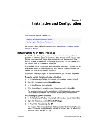 Confidential Standard Content Guide 9
Chapter 2
Installation and Configuration
This chapter discusses the following topics.
For information about upgrading standard content, see Appendix A‚ Upgrading Standard
Content‚ on page 39.
Installing the Workflow Package
The Workflow Foundation package is one of the standard content packages that are
presented as install-time options. If you selected all the standard content packages to be
installed at installation time, the packages and their resources will be installed in the
ArcSight database and available in the Navigator panel resource tree. The package icon in
the Navigator panel package view will appear blue.
If you opted to exclude any packages at installation time, the package is imported into the
ESM package view in the Navigator panel, but is not available in the resource view. The
package icon in the package view will appear grey.
If you do not want the package to be available in any form, you can delete the package.
To install a package that is imported, but not installed:
1 In the Navigator panel Package view, navigate to the package you want to install.
2 Right-click the package and select Install Package.
3 In the Install Package dialog, click OK.
4 When the installation is complete, review the summary report and click OK.
The package resources are fully installed to the ArcSight database, the resources are
fully enabled and operational, and available in the Navigator panel resource tree.
To uninstall a package that is installed:
1 In the Navigator Panel Package view, navigate to the package you want to uninstall.
2 Right-click the package and select Uninstall Package.
3 In the Uninstall Package dialog, click OK.
The progress of the uninstall displays in the Progress tab of the Uninstalling Packages
dialog. If a message displays indicating that there is a conflict, select an option in the
Resolution Options area and click OK.
“Installing the Workflow Package” on page 9
“Configuring Workflow Content” on page 10
 