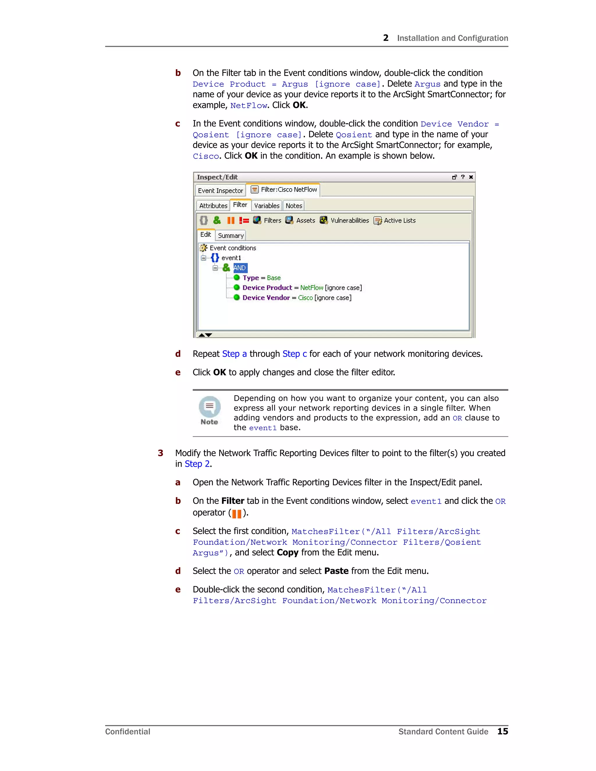 2 Installation and Configuration
Confidential Standard Content Guide 15
b On the Filter tab in the Event conditions window, double-click the condition
Device Product = Argus [ignore case]. Delete Argus and type in the
name of your device as your device reports it to the ArcSight SmartConnector; for
example, NetFlow. Click OK.
c In the Event conditions window, double-click the condition Device Vendor =
Qosient [ignore case]. Delete Qosient and type in the name of your
device as your device reports it to the ArcSight SmartConnector; for example,
Cisco. Click OK in the condition. An example is shown below.
d Repeat Step a through Step c for each of your network monitoring devices.
e Click OK to apply changes and close the filter editor.
3 Modify the Network Traffic Reporting Devices filter to point to the filter(s) you created
in Step 2.
a Open the Network Traffic Reporting Devices filter in the Inspect/Edit panel.
b On the Filter tab in the Event conditions window, select event1 and click the OR
operator ( ).
c Select the first condition, MatchesFilter(“/All Filters/ArcSight
Foundation/Network Monitoring/Connector Filters/Qosient
Argus”), and select Copy from the Edit menu.
d Select the OR operator and select Paste from the Edit menu.
e Double-click the second condition, MatchesFilter(“/All
Filters/ArcSight Foundation/Network Monitoring/Connector
Depending on how you want to organize your content, you can also
express all your network reporting devices in a single filter. When
adding vendors and products to the expression, add an OR clause to
the event1 base.
 