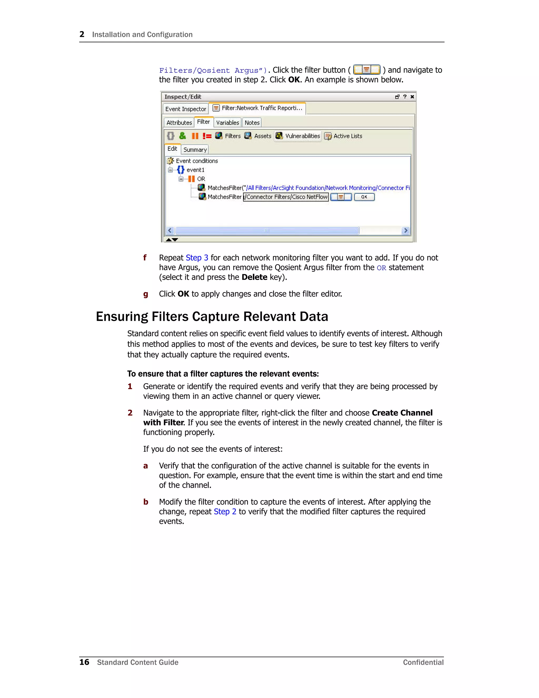 2 Installation and Configuration
16 Standard Content Guide Confidential
Filters/Qosient Argus”). Click the filter button ( ) and navigate to
the filter you created in step 2. Click OK. An example is shown below.
f Repeat Step 3 for each network monitoring filter you want to add. If you do not
have Argus, you can remove the Qosient Argus filter from the OR statement
(select it and press the Delete key).
g Click OK to apply changes and close the filter editor.
Ensuring Filters Capture Relevant Data
Standard content relies on specific event field values to identify events of interest. Although
this method applies to most of the events and devices, be sure to test key filters to verify
that they actually capture the required events.
To ensure that a filter captures the relevant events:
1 Generate or identify the required events and verify that they are being processed by
viewing them in an active channel or query viewer.
2 Navigate to the appropriate filter, right-click the filter and choose Create Channel
with Filter. If you see the events of interest in the newly created channel, the filter is
functioning properly.
If you do not see the events of interest:
a Verify that the configuration of the active channel is suitable for the events in
question. For example, ensure that the event time is within the start and end time
of the channel.
b Modify the filter condition to capture the events of interest. After applying the
change, repeat Step 2 to verify that the modified filter captures the required
events.
 