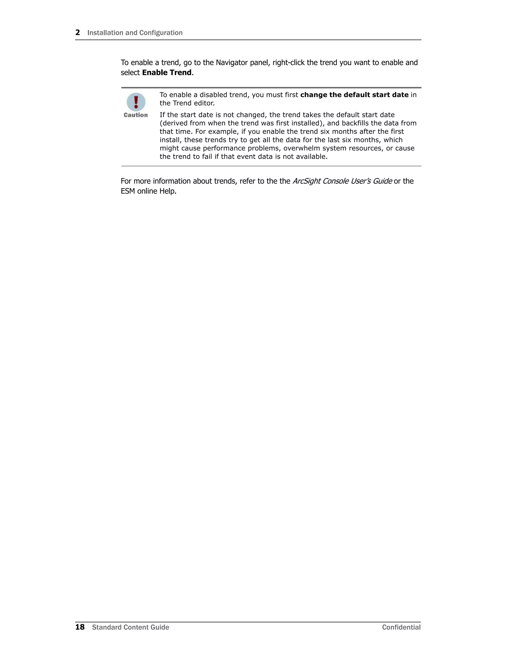 2 Installation and Configuration
18 Standard Content Guide Confidential
To enable a trend, go to the Navigator panel, right-click the trend you want to enable and
select Enable Trend.
For more information about trends, refer to the the ArcSight Console User’s Guide or the
ESM online Help.
To enable a disabled trend, you must first change the default start date in
the Trend editor.
If the start date is not changed, the trend takes the default start date
(derived from when the trend was first installed), and backfills the data from
that time. For example, if you enable the trend six months after the first
install, these trends try to get all the data for the last six months, which
might cause performance problems, overwhelm system resources, or cause
the trend to fail if that event data is not available.
 