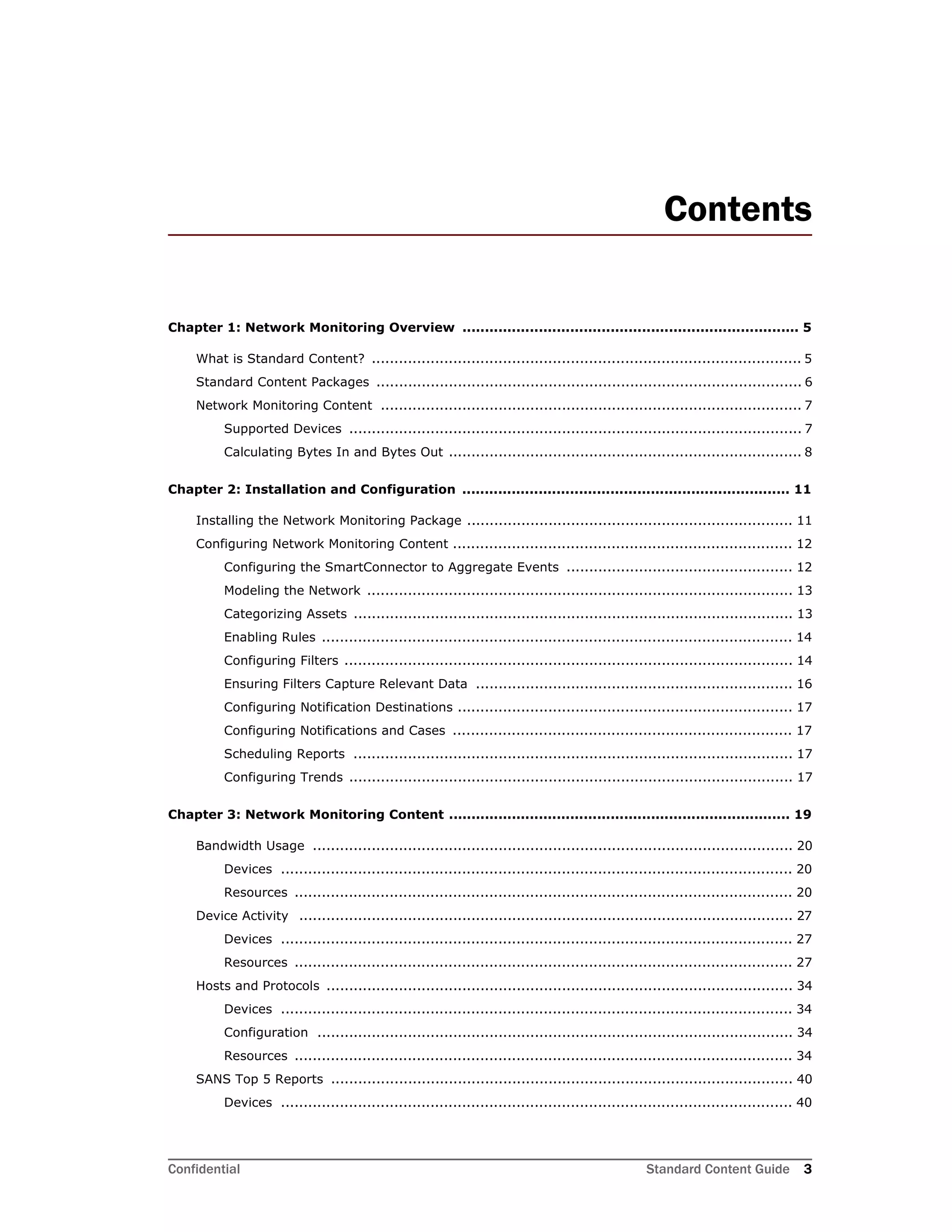 Confidential Standard Content Guide 3
Contents
Chapter 1: Network Monitoring Overview ........................................................................... 5
What is Standard Content? ............................................................................................... 5
Standard Content Packages .............................................................................................. 6
Network Monitoring Content ............................................................................................. 7
Supported Devices .................................................................................................... 7
Calculating Bytes In and Bytes Out .............................................................................. 8
Chapter 2: Installation and Configuration ......................................................................... 11
Installing the Network Monitoring Package ........................................................................ 11
Configuring Network Monitoring Content ........................................................................... 12
Configuring the SmartConnector to Aggregate Events .................................................. 12
Modeling the Network .............................................................................................. 13
Categorizing Assets ................................................................................................. 13
Enabling Rules ........................................................................................................ 14
Configuring Filters ................................................................................................... 14
Ensuring Filters Capture Relevant Data ...................................................................... 16
Configuring Notification Destinations .......................................................................... 17
Configuring Notifications and Cases ........................................................................... 17
Scheduling Reports ................................................................................................. 17
Configuring Trends .................................................................................................. 17
Chapter 3: Network Monitoring Content ............................................................................ 19
Bandwidth Usage .......................................................................................................... 20
Devices ................................................................................................................. 20
Resources .............................................................................................................. 20
Device Activity ............................................................................................................. 27
Devices ................................................................................................................. 27
Resources .............................................................................................................. 27
Hosts and Protocols ....................................................................................................... 34
Devices ................................................................................................................. 34
Configuration ......................................................................................................... 34
Resources .............................................................................................................. 34
SANS Top 5 Reports ...................................................................................................... 40
Devices ................................................................................................................. 40
 