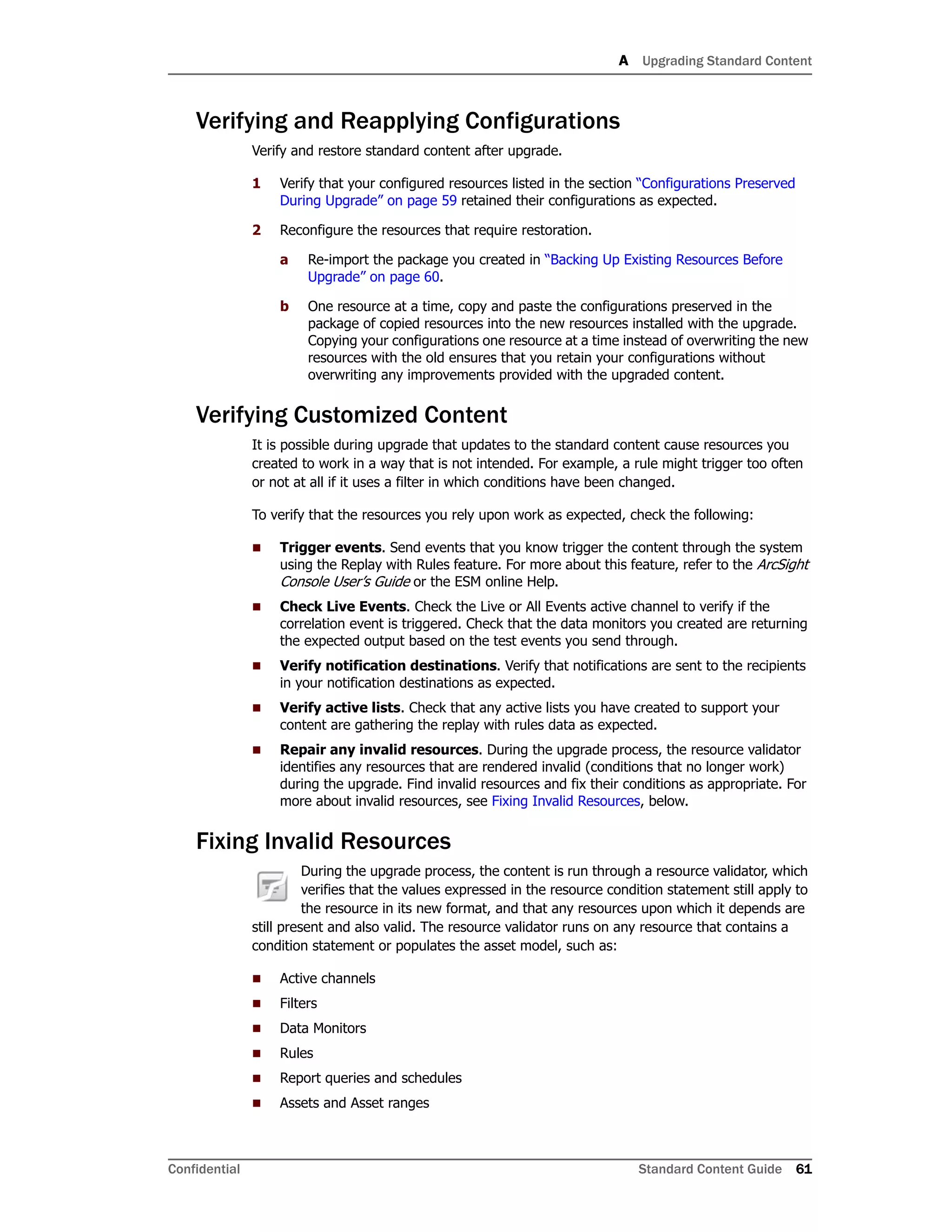 A Upgrading Standard Content
Confidential Standard Content Guide 61
Verifying and Reapplying Configurations
Verify and restore standard content after upgrade.
1 Verify that your configured resources listed in the section “Configurations Preserved
During Upgrade” on page 59 retained their configurations as expected.
2 Reconfigure the resources that require restoration.
a Re-import the package you created in “Backing Up Existing Resources Before
Upgrade” on page 60.
b One resource at a time, copy and paste the configurations preserved in the
package of copied resources into the new resources installed with the upgrade.
Copying your configurations one resource at a time instead of overwriting the new
resources with the old ensures that you retain your configurations without
overwriting any improvements provided with the upgraded content.
Verifying Customized Content
It is possible during upgrade that updates to the standard content cause resources you
created to work in a way that is not intended. For example, a rule might trigger too often
or not at all if it uses a filter in which conditions have been changed.
To verify that the resources you rely upon work as expected, check the following:
 Trigger events. Send events that you know trigger the content through the system
using the Replay with Rules feature. For more about this feature, refer to the ArcSight
Console User’s Guide or the ESM online Help.
 Check Live Events. Check the Live or All Events active channel to verify if the
correlation event is triggered. Check that the data monitors you created are returning
the expected output based on the test events you send through.
 Verify notification destinations. Verify that notifications are sent to the recipients
in your notification destinations as expected.
 Verify active lists. Check that any active lists you have created to support your
content are gathering the replay with rules data as expected.
 Repair any invalid resources. During the upgrade process, the resource validator
identifies any resources that are rendered invalid (conditions that no longer work)
during the upgrade. Find invalid resources and fix their conditions as appropriate. For
more about invalid resources, see Fixing Invalid Resources, below.
Fixing Invalid Resources
During the upgrade process, the content is run through a resource validator, which
verifies that the values expressed in the resource condition statement still apply to
the resource in its new format, and that any resources upon which it depends are
still present and also valid. The resource validator runs on any resource that contains a
condition statement or populates the asset model, such as:
 Active channels
 Filters
 Data Monitors
 Rules
 Report queries and schedules
 Assets and Asset ranges
 