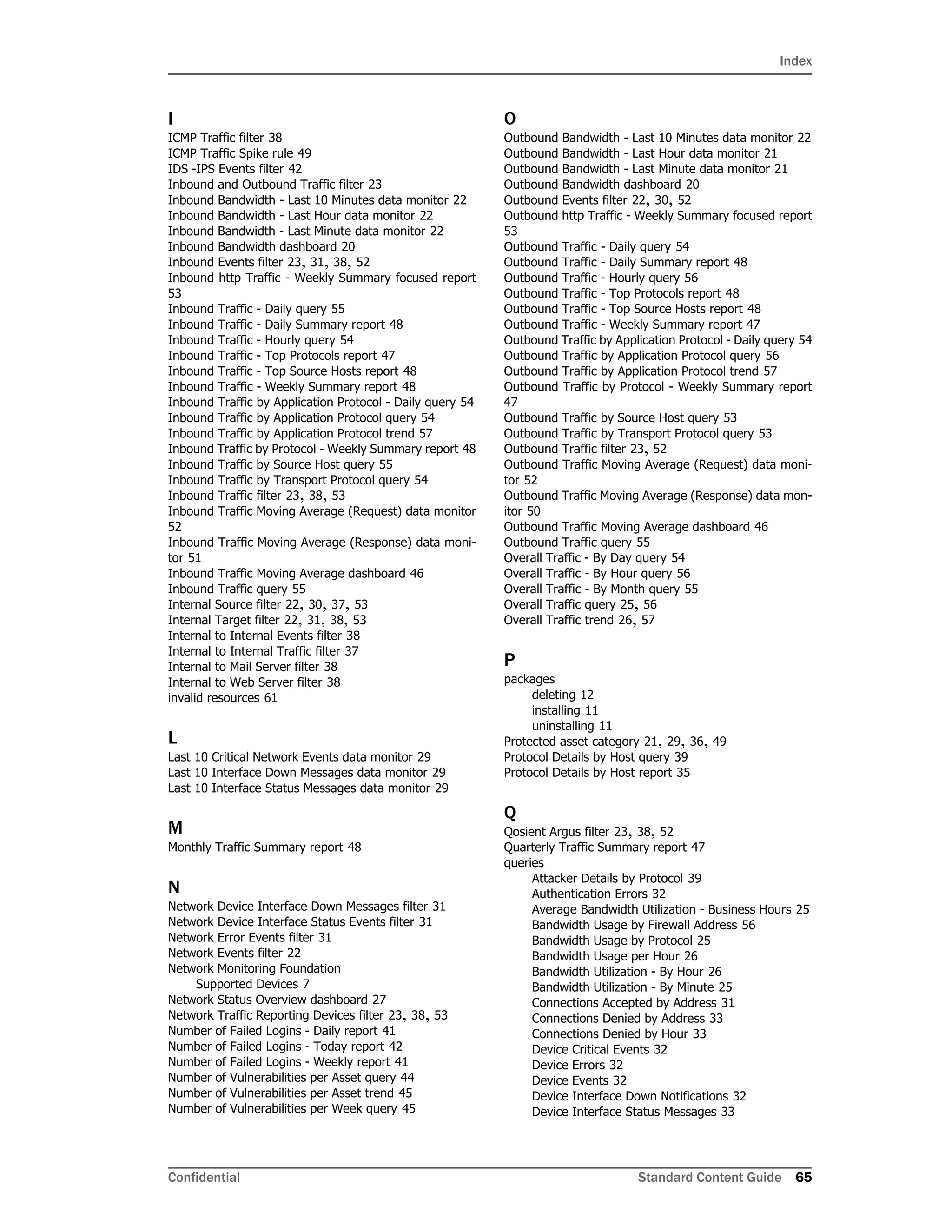 Index
Confidential Standard Content Guide 65
I
ICMP Traffic filter 38
ICMP Traffic Spike rule 49
IDS -IPS Events filter 42
Inbound and Outbound Traffic filter 23
Inbound Bandwidth - Last 10 Minutes data monitor 22
Inbound Bandwidth - Last Hour data monitor 22
Inbound Bandwidth - Last Minute data monitor 22
Inbound Bandwidth dashboard 20
Inbound Events filter 23, 31, 38, 52
Inbound http Traffic - Weekly Summary focused report
53
Inbound Traffic - Daily query 55
Inbound Traffic - Daily Summary report 48
Inbound Traffic - Hourly query 54
Inbound Traffic - Top Protocols report 47
Inbound Traffic - Top Source Hosts report 48
Inbound Traffic - Weekly Summary report 48
Inbound Traffic by Application Protocol - Daily query 54
Inbound Traffic by Application Protocol query 54
Inbound Traffic by Application Protocol trend 57
Inbound Traffic by Protocol - Weekly Summary report 48
Inbound Traffic by Source Host query 55
Inbound Traffic by Transport Protocol query 54
Inbound Traffic filter 23, 38, 53
Inbound Traffic Moving Average (Request) data monitor
52
Inbound Traffic Moving Average (Response) data moni-
tor 51
Inbound Traffic Moving Average dashboard 46
Inbound Traffic query 55
Internal Source filter 22, 30, 37, 53
Internal Target filter 22, 31, 38, 53
Internal to Internal Events filter 38
Internal to Internal Traffic filter 37
Internal to Mail Server filter 38
Internal to Web Server filter 38
invalid resources 61
L
Last 10 Critical Network Events data monitor 29
Last 10 Interface Down Messages data monitor 29
Last 10 Interface Status Messages data monitor 29
M
Monthly Traffic Summary report 48
N
Network Device Interface Down Messages filter 31
Network Device Interface Status Events filter 31
Network Error Events filter 31
Network Events filter 22
Network Monitoring Foundation
Supported Devices 7
Network Status Overview dashboard 27
Network Traffic Reporting Devices filter 23, 38, 53
Number of Failed Logins - Daily report 41
Number of Failed Logins - Today report 42
Number of Failed Logins - Weekly report 41
Number of Vulnerabilities per Asset query 44
Number of Vulnerabilities per Asset trend 45
Number of Vulnerabilities per Week query 45
O
Outbound Bandwidth - Last 10 Minutes data monitor 22
Outbound Bandwidth - Last Hour data monitor 21
Outbound Bandwidth - Last Minute data monitor 21
Outbound Bandwidth dashboard 20
Outbound Events filter 22, 30, 52
Outbound http Traffic - Weekly Summary focused report
53
Outbound Traffic - Daily query 54
Outbound Traffic - Daily Summary report 48
Outbound Traffic - Hourly query 56
Outbound Traffic - Top Protocols report 48
Outbound Traffic - Top Source Hosts report 48
Outbound Traffic - Weekly Summary report 47
Outbound Traffic by Application Protocol - Daily query 54
Outbound Traffic by Application Protocol query 56
Outbound Traffic by Application Protocol trend 57
Outbound Traffic by Protocol - Weekly Summary report
47
Outbound Traffic by Source Host query 53
Outbound Traffic by Transport Protocol query 53
Outbound Traffic filter 23, 52
Outbound Traffic Moving Average (Request) data moni-
tor 52
Outbound Traffic Moving Average (Response) data mon-
itor 50
Outbound Traffic Moving Average dashboard 46
Outbound Traffic query 55
Overall Traffic - By Day query 54
Overall Traffic - By Hour query 56
Overall Traffic - By Month query 55
Overall Traffic query 25, 56
Overall Traffic trend 26, 57
P
packages
deleting 12
installing 11
uninstalling 11
Protected asset category 21, 29, 36, 49
Protocol Details by Host query 39
Protocol Details by Host report 35
Q
Qosient Argus filter 23, 38, 52
Quarterly Traffic Summary report 47
queries
Attacker Details by Protocol 39
Authentication Errors 32
Average Bandwidth Utilization - Business Hours 25
Bandwidth Usage by Firewall Address 56
Bandwidth Usage by Protocol 25
Bandwidth Usage per Hour 26
Bandwidth Utilization - By Hour 26
Bandwidth Utilization - By Minute 25
Connections Accepted by Address 31
Connections Denied by Address 33
Connections Denied by Hour 33
Device Critical Events 32
Device Errors 32
Device Events 32
Device Interface Down Notifications 32
Device Interface Status Messages 33
 