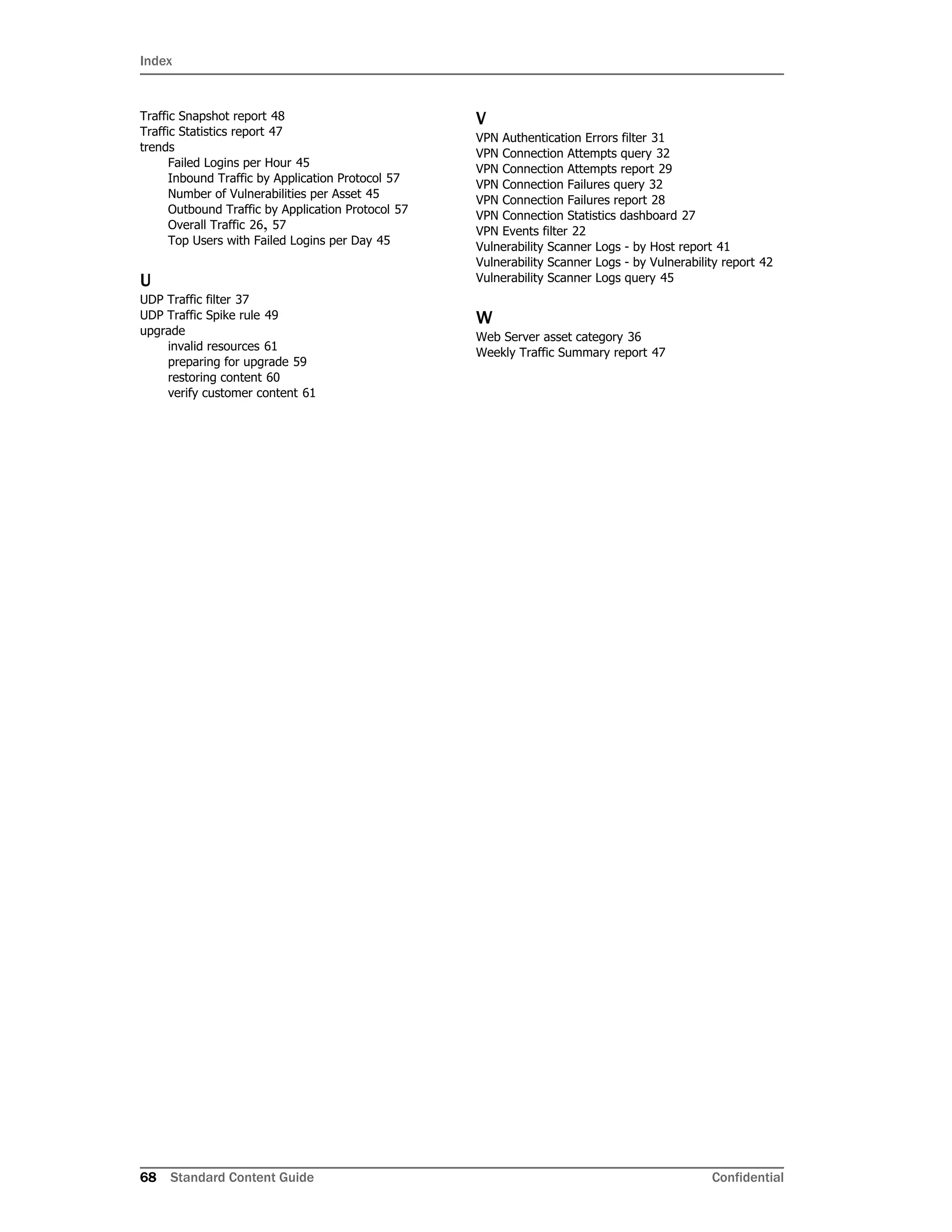Index
68 Standard Content Guide Confidential
Traffic Snapshot report 48
Traffic Statistics report 47
trends
Failed Logins per Hour 45
Inbound Traffic by Application Protocol 57
Number of Vulnerabilities per Asset 45
Outbound Traffic by Application Protocol 57
Overall Traffic 26, 57
Top Users with Failed Logins per Day 45
U
UDP Traffic filter 37
UDP Traffic Spike rule 49
upgrade
invalid resources 61
preparing for upgrade 59
restoring content 60
verify customer content 61
V
VPN Authentication Errors filter 31
VPN Connection Attempts query 32
VPN Connection Attempts report 29
VPN Connection Failures query 32
VPN Connection Failures report 28
VPN Connection Statistics dashboard 27
VPN Events filter 22
Vulnerability Scanner Logs - by Host report 41
Vulnerability Scanner Logs - by Vulnerability report 42
Vulnerability Scanner Logs query 45
W
Web Server asset category 36
Weekly Traffic Summary report 47
 