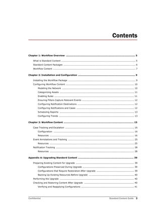 Confidential Standard Content Guide 3
Contents
Chapter 1: Workflow Overview ........................................................................................... 5
What is Standard Content ................................................................................................. 5
Standard Content Packages .............................................................................................. 6
Workflow Content ............................................................................................................ 7
Chapter 2: Installation and Configuration ........................................................................... 9
Installing the Workflow Package ........................................................................................ 9
Configuring Workflow Content ......................................................................................... 10
Modeling the Network .............................................................................................. 10
Categorizing Assets ................................................................................................. 11
Enabling Rules ........................................................................................................ 11
Ensuring Filters Capture Relevant Events .................................................................... 12
Configuring Notification Destinations .......................................................................... 12
Configuring Notifications and Cases ........................................................................... 12
Scheduling Reports ................................................................................................. 13
Configuring Trends .................................................................................................. 13
Chapter 3: Workflow Content ............................................................................................ 15
Case Tracking and Escalation .......................................................................................... 16
Configuration ......................................................................................................... 16
Resources .............................................................................................................. 16
Event Annotations and Tracking ...................................................................................... 25
Resources .............................................................................................................. 25
Notification Tracking ...................................................................................................... 28
Resources .............................................................................................................. 28
Appendix A: Upgrading Standard Content ......................................................................... 39
Preparing Existing Content for Upgrade ............................................................................ 39
Configurations Preserved During Upgrade ................................................................... 39
Configurations that Require Restoration After Upgrade ................................................. 39
Backing Up Existing Resources Before Upgrade ........................................................... 40
Performing the Upgrade ................................................................................................. 40
Checking and Restoring Content After Upgrade ................................................................. 40
Verifying and Reapplying Configurations ..................................................................... 41
 