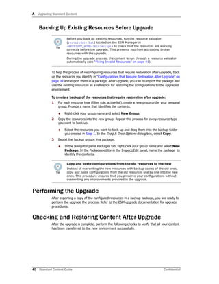 A Upgrading Standard Content
40 Standard Content Guide Confidential
Backing Up Existing Resources Before Upgrade
To help the process of reconfiguring resources that require restoration after upgrade, back
up the resources you identify in “Configurations that Require Restoration After Upgrade” on
page 39 and export them in a package. After upgrade, you can re-import the package and
use the existing resources as a reference for restoring the configurations to the upgraded
environment.
To create a backup of the resources that require restoration after upgrade:
1 For each resource type (filter, rule, active list), create a new group under your personal
group. Provide a name that identifies the contents.
 Right-click your group name and select New Group.
2 Copy the resources into the new group. Repeat this process for every resource type
you want to back up.
 Select the resources you want to back up and drag them into the backup folder
you created in Step 1. In the Drag & Drop Options dialog box, select Copy.
3 Export the backup groups in a package.
 In the Navigator panel Packages tab, right-click your group name and select New
Package. In the Packages editor in the Inspect/Edit panel, name the package to
identify the contents.
Performing the Upgrade
After exporting a copy of the configured resources in a backup package, you are ready to
perform the upgrade the process. Refer to the ESM upgrade documentation for upgrade
procedures.
Checking and Restoring Content After Upgrade
After the upgrade is complete, perform the following checks to verify that all your content
has been transferred to the new environment successfully.
Before you back up existing resources, run the resource validator
(resvalidate.bat) located on the ESM Manager in
<ARCSIGHT_HOME>binscripts to check that the resources are working
correctly before the upgrade. This prevents you from attributing broken
resources with the upgrade.
During the upgrade process, the content is run through a resource validator
automatically (see “Fixing Invalid Resources” on page 41).
Copy and paste configurations from the old resources to the new
Instead of overwriting the new resources with backup copies of the old ones,
copy and paste configurations from the old resources one by one into the new
ones. This procedure ensures that you preserve your configurations without
overwriting any improvements provided in the upgrade.
 