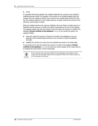 A Upgrading Standard Content
42 Standard Content Guide Confidential
 Zones
It is possible that during upgrade, the condition statement for a resource you created or
modified becomes invalid. For example, if the schema of an ArcSight-supplied active list
changes from one release to another and a resource you created reads entries from this
list, the condition statement in the created resource no longer matches the schema of the
active list, and the logic is invalid.
When the installer performs the resource validation check and finds an invalid resource, it
identifies why the resource is invalid in the report it generates at the end of the upgrade.
The upgrade installer also lets you choose to save the reason the resource is invalid in the
database (Persist conflicts to the database=TRUE). If you choose this option, the
upgrade installer:
 Saves the reason the resource is found to be invalid in the database so you can
generate a list of invalid resources that you can use later to repair the problems
manually.
 Disables the resource so it does not try to evaluate live events in its invalid state.
If you choose not to save the reasons the resource is invalid in the database (Persist
conflicts to the database=FALSE), the resources remain enabled, which means they try
to evaluate the event stream in their invalid state.
If you choose not to persist conflicts to the database and disable invalid
resources, the Manager might throw exceptions when the invalid resources
try to evaluate live events.
 
