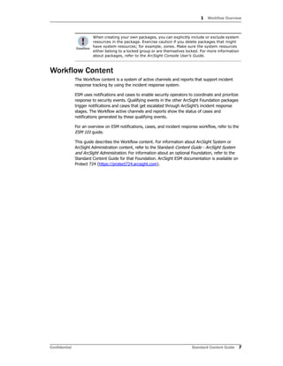 1 Workflow Overview
Confidential Standard Content Guide 7
Workflow Content
The Workflow content is a system of active channels and reports that support incident
response tracking by using the incident response system.
ESM uses notifications and cases to enable security operators to coordinate and prioritize
response to security events. Qualifying events in the other ArcSight Foundation packages
trigger notifications and cases that get escalated through ArcSight’s incident response
stages. The Workflow active channels and reports show the status of cases and
notifications generated by these qualifying events.
For an overview on ESM notifications, cases, and incident response workflow, refer to the
ESM 101 guide.
This guide describes the Workflow content. For information about ArcSight System or
ArcSight Administration content, refer to the Standard Content Guide - ArcSight System
and ArcSight Administration. For information about an optional Foundation, refer to the
Standard Content Guide for that Foundation. ArcSight ESM documentation is available on
Protect 724 (https://protect724.arcsight.com).
When creating your own packages, you can explicitly include or exclude system
resources in the package. Exercise caution if you delete packages that might
have system resources; for example, zones. Make sure the system resources
either belong to a locked group or are themselves locked. For more information
about packages, refer to the ArcSight Console User’s Guide.
 