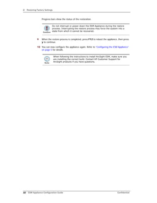 2 Restoring Factory Settings
10 ESM Appliance Configuration Guide Confidential
Progress bars show the status of the restoration.
9 When the restore process is completed, press F12 to reboot the appliance, then press
y to continue.
10 You can now configure the appliance again. Refer to “Configuring the ESM Appliance”
on page 5 for details.
Do not interrupt or power down the ESM Appliance during the restore
process. Interrupting the restore process may force the system into a
state from which it cannot be recovered.
When following the instructions to install ArcSight ESM, make sure you
are installing the correct build. Contact HP Customer Support for
ArcSight products if you have questions.
 