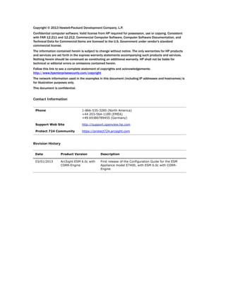 Copyright © 2013 Hewlett-Packard Development Company, L.P.
Confidential computer software. Valid license from HP required for possession, use or copying. Consistent
with FAR 12.211 and 12.212, Commercial Computer Software, Computer Software Documentation, and
Technical Data for Commercial Items are licensed to the U.S. Government under vendor's standard
commercial license.
The information contained herein is subject to change without notice. The only warranties for HP products
and services are set forth in the express warranty statements accompanying such products and services.
Nothing herein should be construed as constituting an additional warranty. HP shall not be liable for
technical or editorial errors or omissions contained herein.
Follow this link to see a complete statement of copyrights and acknowledgements:
http://www.hpenterprisesecurity.com/copyright
The network information used in the examples in this document (including IP addresses and hostnames) is
for illustration purposes only.
This document is confidential.
Contact Information
Revision History
Phone 1-866-535-3285 (North America)
+44 203-564-1189 (EMEA)
+49 69380789455 (Germany)
Support Web Site http://support.openview.hp.com
Protect 724 Community https://protect724.arcsight.com
Date Product Version Description
03/01/2013 ArcSight ESM 6.0c with
CORR-Engine
First release of the Configuration Guide for the ESM
Appliance model E7400, with ESM 6.0c with CORR-
Engine
 