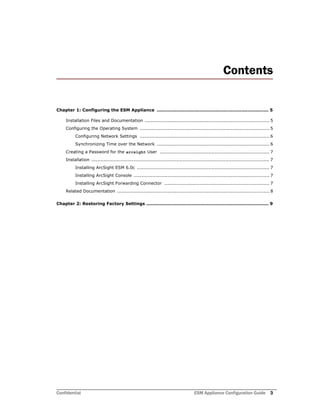 Confidential ESM Appliance Configuration Guide 3
Contents
Chapter 1: Configuring the ESM Appliance .......................................................................... 5
Installation Files and Documentation .................................................................................. 5
Configuring the Operating System ..................................................................................... 5
Configuring Network Settings ..................................................................................... 6
Synchronizing Time over the Network .......................................................................... 6
Creating a Password for the arcsight User ........................................................................ 7
Installation ..................................................................................................................... 7
Installing ArcSight ESM 6.0c ....................................................................................... 7
Installing ArcSight Console ......................................................................................... 7
Installing ArcSight Forwarding Connector ..................................................................... 7
Related Documentation .................................................................................................... 8
Chapter 2: Restoring Factory Settings ................................................................................. 9
 