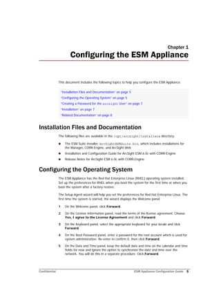 Confidential ESM Appliance Configuration Guide 5
Chapter 1
Configuring the ESM Appliance
This document includes the following topics to help you configure the ESM Appliance:
Installation Files and Documentation
The following files are available in the /opt/arcsight/installers directory:
 The ESM Suite installer, ArcSightESMSuite.bin, which includes installations for
the Manager, CORR-Engine, and ArcSight Web
 Installation and Configuration Guide for ArcSight ESM 6.0c with CORR-Engine
 Release Notes for ArcSight ESM 6.0c with CORR-Engine
Configuring the Operating System
The ESM Appliance has the Red Hat Enterprise Linux (RHEL) operating system installed.
Set up the preferences for RHEL when you boot the system for the first time or when you
boot the system after a factory restore.
The Setup Agent wizard will help you set the preferences for Red Hat Enterprise Linux. The
first time the system is started, the wizard displays the Welcome panel.
1 On the Welcome panel, click Forward.
2 On the License Information panel, read the terms of the license agreement. Choose
Yes, I agree to the License Agreement and click Forward.
3 On the Keyboard panel, select the appropriate keyboard for your locale and click
Forward.
4 On the Root Password panel, enter a password for the root account which is used for
system administration. Re-enter to confirm it, then click Forward.
5 On the Date and Time panel, keep the default date and time on the calendar and time
fields for now and ignore the option to synchronize the date and time over the
network. You will do this in a separate procedure. Click Forward.
“Installation Files and Documentation” on page 5
“Configuring the Operating System” on page 5
“Creating a Password for the arcsight User” on page 7
“Installation” on page 7
“Related Documentation” on page 8
 