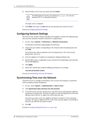 1 Configuring the ESM Appliance
6 ESM Appliance Configuration Guide Confidential
6 Skip the fields in the Create User panel and click Finish.
The login screen is displayed.
7 Click Other, then log in as root with the root password you entered in Step 4.
Proceed to Configuring Network Settings.
Configuring Network Settings
You need to enter network settings manually on the appliance. Perform the following steps
after you have attached a network connection to a physical port.
1 As root, choose System > Preferences > Network Connections.
The Network Connections dialog displays the Wired tab.
2 Choose the port number corresponding to the network-connected physical port and
click Edit.
On the Wired tab, eth0 corresponds to the first physical port, eth1 to the second
physical port, and so on.
3 Enter the appliance’s IP address by changing the displayed default entry.
4 Add the DNS servers as applicable to your environment and optionally search domains
for the ESM Appliance.
5 Click Apply.
6 Restart the network port using the following command as an example:
/etc/init.d/network restart
Proceed to Synchronizing Time over the Network.
Synchronizing Time over the Network
Using NTP servers is strongly recommended, since accurate time keeping is essential for
event correlation and log management.
1 As root, choose System > Administration > Date & Time.
2 Click Synchronize date and time over the network.
3 In the NTP servers text box, specify one or more NTP servers with which the appliance
synchronizes to obtain time. You have the option to retain the default NTP servers and
add your own to the list, or replace the entries with your own.
Every time you add a server, the appliance attempts to contact it. If the connection
succeeds, the server is added to the list. If the server you just added is unreachable at
this time, you still have the option to add it.
4 Click OK.
Proceed to Creating a Password for the arcsight User.
The ESM Appliance has the user defined as arcsight. You will set a
password for it in a separate procedure.
 