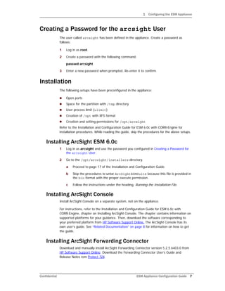 1 Configuring the ESM Appliance
Confidential ESM Appliance Configuration Guide 7
Creating a Password for the arcsight User
The user called arcsight has been defined in the appliance. Create a password as
follows:
1 Log in as root.
2 Create a password with the following command:
passwd arcsight
3 Enter a new password when prompted. Re-enter it to confirm.
Installation
The following setups have been preconfigured in the appliance:
 Open ports
 Space for the partition with /tmp directory
 User process limit (ulimit)
 Creation of /opt with XFS format
 Creation and setting permissions for /opt/arcsight
Refer to the Installation and Configuration Guide for ESM 6.0c with CORR-Engine for
installation procedures. While reading the guide, skip the procedures for the above setups.
Installing ArcSight ESM 6.0c
1 Log in as arcsight and use the password you configured in Creating a Password for
the arcsight User.
2 Go to the /opt/arcsight/installers directory.
a Proceed to page 17 of the Installation and Configuration Guide.
b Skip the procedures to untar ArcSightESMSuite because this file is provided in
the bin format with the proper execute permission.
c Follow the instructions under the heading, Running the Installation File.
Installing ArcSight Console
Install ArcSight Console on a separate system, not on the appliance.
For instructions, refer to the Installation and Configuration Guide for ESM 6.0c with
CORR-Engine, chapter on Installing ArcSight Console. The chapter contains information on
supported platforms for your guidance. Then, download the software corresponding to
your preferred platform from HP Software Support Online. The ArcSight Console has its
own user’s guide. See “Related Documentation” on page 8 for information on how to get
the guide.
Installing ArcSight Forwarding Connector
Download and manually install ArcSight Forwarding Connector version 5.2.5.6403.0 from
HP Software Support Online. Download the Forwarding Connector User’s Guide and
Release Notes rom Protect 724.
 