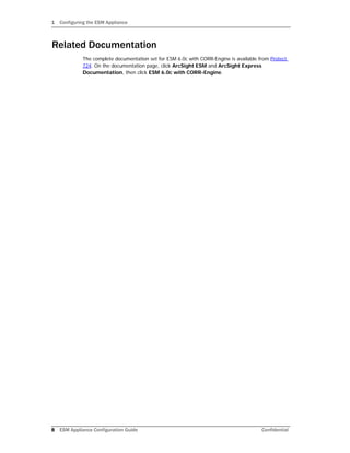 1 Configuring the ESM Appliance
8 ESM Appliance Configuration Guide Confidential
Related Documentation
The complete documentation set for ESM 6.0c with CORR-Engine is available from Protect
724. On the documentation page, click ArcSight ESM and ArcSight Express
Documentation, then click ESM 6.0c with CORR-Engine.
 