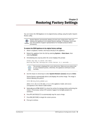 Confidential ESM Appliance Configuration Guide 9
Chapter 2
Restoring Factory Settings
You can restore the ESM Appliance to its original factory settings using the built-in System
Restore utility.
To restore the ESM Appliance to its original factory settings:
1 Attach a keyboard, monitor, and mouse directly to the appliance.
2 Reboot the appliance from the GUI by selecting System > Shut down, then
selecting Restart.
3 Immediately press any key when the screen displays this prompt:
Press any key to enter the menu
Booting Red Hat Enterprise Linux Server in 2 seconds ...
4 Use the mouse or arrow keys to select System Restore (XXXXX) and press Enter.
System Restore automatically detects and displays the archive image. The image is
named following this pattern:
YYYY-MM-DD_E7400_XXXXX.ari
where YYYY-MM-DD is the date, E7400 is the appliance model, and XXXXX
corresponds to the release’s build number.
5 Optionally press F10 (VERIFY) to check the archive for damage before performing the
restore. If necessary, contact HP Customer Support for ArcSight products for
assistance.
6 Press F1 (AUTOSELECT) to automatically map the source image.
7 Press F2 (RESTORE) to begin the restore process.
8 Press y to continue.
System Restore permanently deletes all event and configuration data and
restores the appliance to its original factory settings. If necessary, work with
your HP Customer Support representative for ArcSight products before
proceeding.
The prompt is displayed for a very short time. Make sure you press a key
on your keyboard quickly; otherwise, the appliance continues to boot
normally.
 