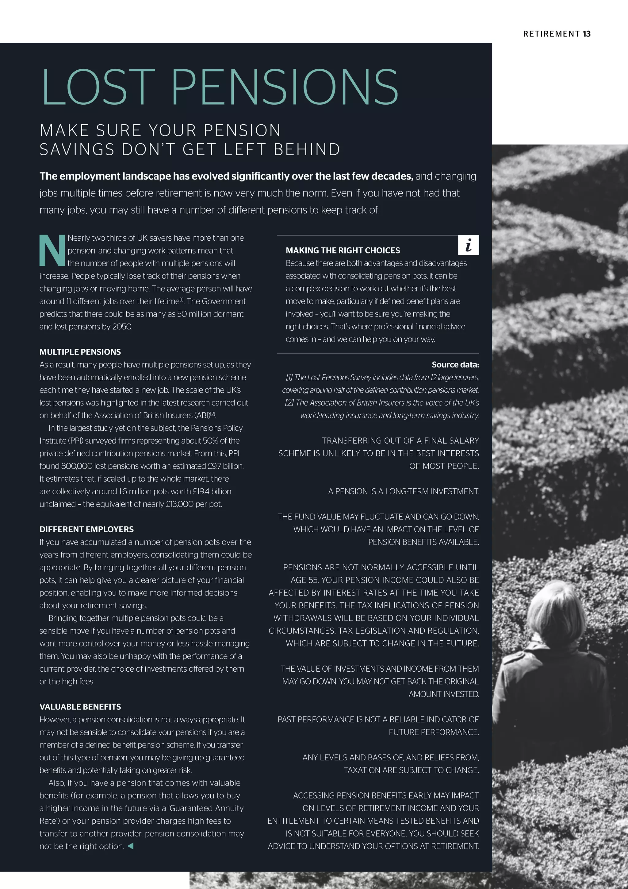 RETIREMENT 13
LOST PENSIONS
MAKE SURE YOUR PENSION
SAVINGS DON’T GET LEFT BEHIND
The employment landscape has evolved significantly over the last few decades, and changing
jobs multiple times before retirement is now very much the norm. Even if you have not had that
many jobs, you may still have a number of different pensions to keep track of.
N
Nearly two thirds of UK savers have more than one
pension, and changing work patterns mean that
the number of people with multiple pensions will
increase. People typically lose track of their pensions when
changing jobs or moving home. The average person will have
around 11 different jobs over their lifetime[1]
. The Government
predicts that there could be as many as 50 million dormant
and lost pensions by 2050.
MULTIPLE PENSIONS
As a result, many people have multiple pensions set up, as they
have been automatically enrolled into a new pension scheme
each time they have started a new job. The scale of the UK’s
lost pensions was highlighted in the latest research carried out
on behalf of the Association of British Insurers (ABI)[2]
.
In the largest study yet on the subject, the Pensions Policy
Institute (PPI) surveyed firms representing about 50% of the
private defined contribution pensions market. From this, PPI
found 800,000 lost pensions worth an estimated £9.7 billion.
It estimates that, if scaled up to the whole market, there
are collectively around 1.6 million pots worth £19.4 billion
unclaimed – the equivalent of nearly £13,000 per pot.
DIFFERENT EMPLOYERS
If you have accumulated a number of pension pots over the
years from different employers, consolidating them could be
appropriate. By bringing together all your different pension
pots, it can help give you a clearer picture of your financial
position, enabling you to make more informed decisions
about your retirement savings.
Bringing together multiple pension pots could be a
sensible move if you have a number of pension pots and
want more control over your money or less hassle managing
them. You may also be unhappy with the performance of a
current provider, the choice of investments offered by them
or the high fees.
VALUABLE BENEFITS
However, a pension consolidation is not always appropriate. It
may not be sensible to consolidate your pensions if you are a
member of a defined benefit pension scheme. If you transfer
out of this type of pension, you may be giving up guaranteed
benefits and potentially taking on greater risk.
Also, if you have a pension that comes with valuable
benefits (for example, a pension that allows you to buy
a higher income in the future via a ‘Guaranteed Annuity
Rate’) or your pension provider charges high fees to
transfer to another provider, pension consolidation may
not be the right option. t
Source data:
[1] The Lost Pensions Survey includes data from 12 large insurers,
covering around half of the defined contribution pensions market.
[2] The Association of British Insurers is the voice of the UK’s
world-leading insurance and long-term savings industry.
TRANSFERRING OUT OF A FINAL SALARY
SCHEME IS UNLIKELY TO BE IN THE BEST INTERESTS
OF MOST PEOPLE.
A PENSION IS A LONG-TERM INVESTMENT.
THE FUND VALUE MAY FLUCTUATE AND CAN GO DOWN,
WHICH WOULD HAVE AN IMPACT ON THE LEVEL OF
PENSION BENEFITS AVAILABLE.
PENSIONS ARE NOT NORMALLY ACCESSIBLE UNTIL
AGE 55. YOUR PENSION INCOME COULD ALSO BE
AFFECTED BY INTEREST RATES AT THE TIME YOU TAKE
YOUR BENEFITS. THE TAX IMPLICATIONS OF PENSION
WITHDRAWALS WILL BE BASED ON YOUR INDIVIDUAL
CIRCUMSTANCES, TAX LEGISLATION AND REGULATION,
WHICH ARE SUBJECT TO CHANGE IN THE FUTURE.
THE VALUE OF INVESTMENTS AND INCOME FROM THEM
MAY GO DOWN. YOU MAY NOT GET BACK THE ORIGINAL
AMOUNT INVESTED.
PAST PERFORMANCE IS NOT A RELIABLE INDICATOR OF
FUTURE PERFORMANCE.
ANY LEVELS AND BASES OF, AND RELIEFS FROM,
TAXATION ARE SUBJECT TO CHANGE.
ACCESSING PENSION BENEFITS EARLY MAY IMPACT
ON LEVELS OF RETIREMENT INCOME AND YOUR
ENTITLEMENT TO CERTAIN MEANS TESTED BENEFITS AND
IS NOT SUITABLE FOR EVERYONE. YOU SHOULD SEEK
ADVICE TO UNDERSTAND YOUR OPTIONS AT RETIREMENT.
MAKING THE RIGHT CHOICES
Because there are both advantages and disadvantages
associated with consolidating pension pots, it can be
a complex decision to work out whether it’s the best
move to make, particularly if defined benefit plans are
involved – you’ll want to be sure you’re making the
right choices. That’s where professional financial advice
comes in – and we can help you on your way.
 