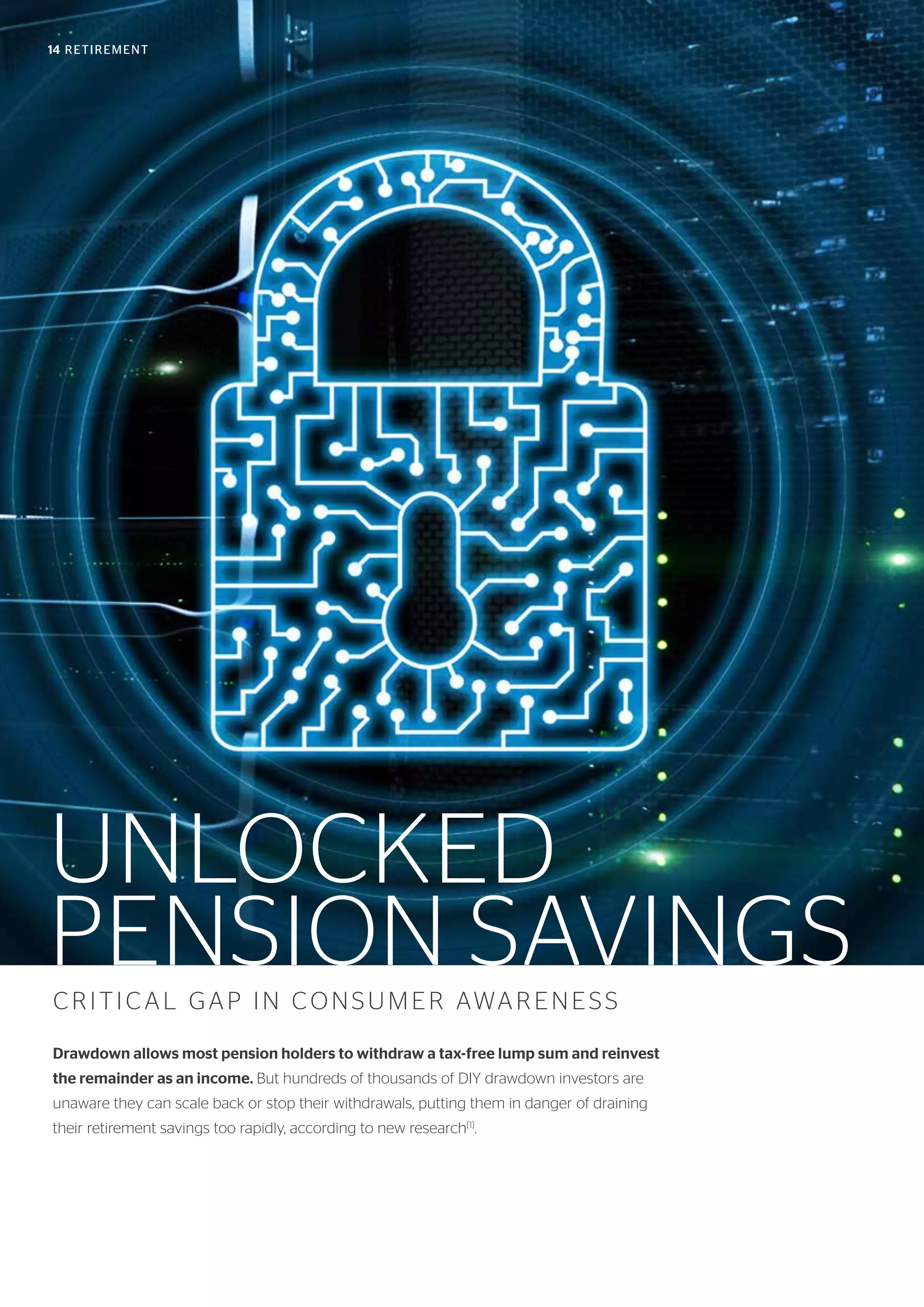 14 RETIREMENT
UNLOCKED
PENSION SAVINGSCRITICAL GAP IN CONSUMER AWARENESS
Drawdown allows most pension holders to withdraw a tax-free lump sum and reinvest
the remainder as an income. But hundreds of thousands of DIY drawdown investors are
unaware they can scale back or stop their withdrawals, putting them in danger of draining
their retirement savings too rapidly, according to new research[1]
.
 