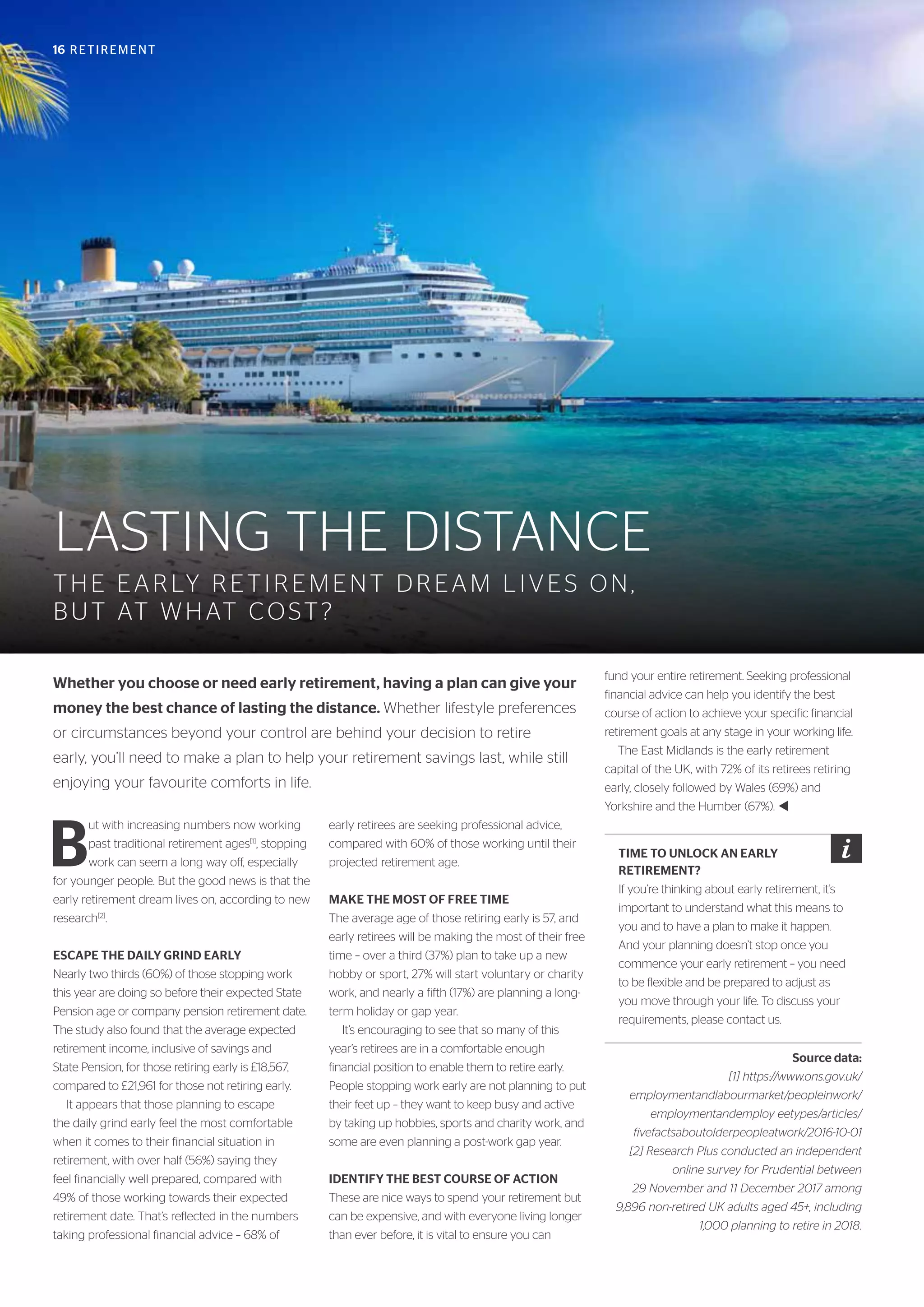 16 RETIREMENT
LASTING THE DISTANCE
THE EARLY RETIREMENT DREAM LIVES ON,
BUT AT WHAT COST?
Whether you choose or need early retirement, having a plan can give your
money the best chance of lasting the distance. Whether lifestyle preferences
or circumstances beyond your control are behind your decision to retire
early, you’ll need to make a plan to help your retirement savings last, while still
enjoying your favourite comforts in life.
B
ut with increasing numbers now working
past traditional retirement ages[1]
, stopping
work can seem a long way off, especially
for younger people. But the good news is that the
early retirement dream lives on, according to new
research[2]
.
ESCAPE THE DAILY GRIND EARLY
Nearly two thirds (60%) of those stopping work
this year are doing so before their expected State
Pension age or company pension retirement date.
The study also found that the average expected
retirement income, inclusive of savings and
State Pension, for those retiring early is £18,567,
compared to £21,961 for those not retiring early.
It appears that those planning to escape
the daily grind early feel the most comfortable
when it comes to their financial situation in
retirement, with over half (56%) saying they
feel financially well prepared, compared with
49% of those working towards their expected
retirement date. That’s reflected in the numbers
taking professional financial advice – 68% of
early retirees are seeking professional advice,
compared with 60% of those working until their
projected retirement age.
MAKE THE MOST OF FREE TIME
The average age of those retiring early is 57, and
early retirees will be making the most of their free
time – over a third (37%) plan to take up a new
hobby or sport, 27% will start voluntary or charity
work, and nearly a fifth (17%) are planning a long-
term holiday or gap year.
It’s encouraging to see that so many of this
year’s retirees are in a comfortable enough
financial position to enable them to retire early.
People stopping work early are not planning to put
their feet up – they want to keep busy and active
by taking up hobbies, sports and charity work, and
some are even planning a post-work gap year.
IDENTIFY THE BEST COURSE OF ACTION
These are nice ways to spend your retirement but
can be expensive, and with everyone living longer
than ever before, it is vital to ensure you can
fund your entire retirement. Seeking professional
financial advice can help you identify the best
course of action to achieve your specific financial
retirement goals at any stage in your working life.
The East Midlands is the early retirement
capital of the UK, with 72% of its retirees retiring
early, closely followed by Wales (69%) and
Yorkshire and the Humber (67%). t
Source data:
[1] https://www.ons.gov.uk/
employmentandlabourmarket/peopleinwork/
employmentandemploy eetypes/articles/
fivefactsaboutolderpeopleatwork/2016-10-01
[2] Research Plus conducted an independent
online survey for Prudential between
29 November and 11 December 2017 among
9,896 non-retired UK adults aged 45+, including
1,000 planning to retire in 2018.
TIME TO UNLOCK AN EARLY
RETIREMENT?
If you’re thinking about early retirement, it’s
important to understand what this means to
you and to have a plan to make it happen.
And your planning doesn’t stop once you
commence your early retirement – you need
to be flexible and be prepared to adjust as
you move through your life. To discuss your
requirements, please contact us.
 