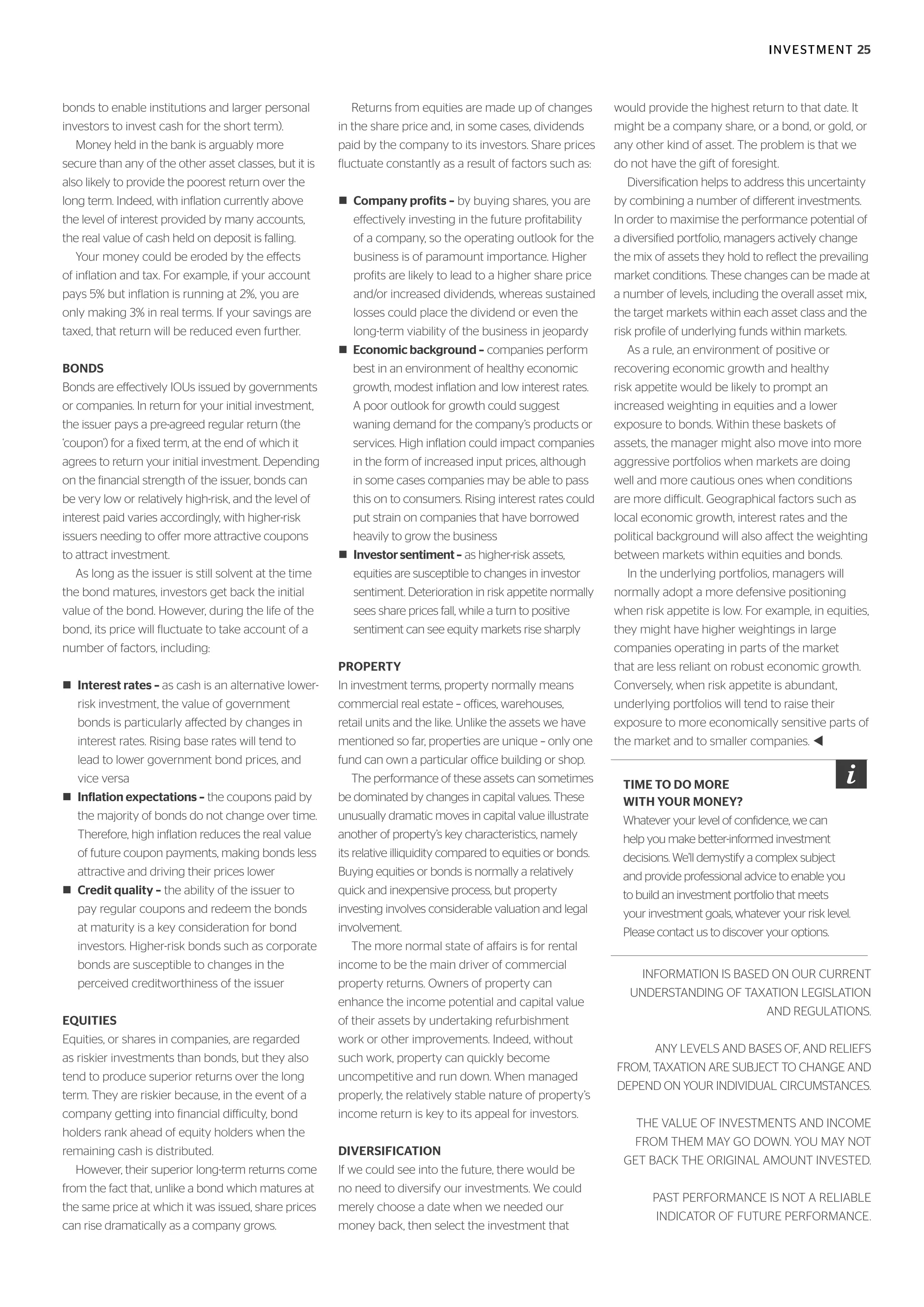 INVESTMENT 25
bonds to enable institutions and larger personal
investors to invest cash for the short term).
Money held in the bank is arguably more
secure than any of the other asset classes, but it is
also likely to provide the poorest return over the
long term. Indeed, with inflation currently above
the level of interest provided by many accounts,
the real value of cash held on deposit is falling.
Your money could be eroded by the effects
of inflation and tax. For example, if your account
pays 5% but inflation is running at 2%, you are
only making 3% in real terms. If your savings are
taxed, that return will be reduced even further.
BONDS
Bonds are effectively IOUs issued by governments
or companies. In return for your initial investment,
the issuer pays a pre-agreed regular return (the
‘coupon’) for a fixed term, at the end of which it
agrees to return your initial investment. Depending
on the financial strength of the issuer, bonds can
be very low or relatively high-risk, and the level of
interest paid varies accordingly, with higher-risk
issuers needing to offer more attractive coupons
to attract investment.
As long as the issuer is still solvent at the time
the bond matures, investors get back the initial
value of the bond. However, during the life of the
bond, its price will fluctuate to take account of a
number of factors, including:
n Interest rates – as cash is an alternative lower-
risk investment, the value of government
bonds is particularly affected by changes in
interest rates. Rising base rates will tend to
lead to lower government bond prices, and
vice versa
n Inflation expectations – the coupons paid by
the majority of bonds do not change over time.
Therefore, high inflation reduces the real value
of future coupon payments, making bonds less
attractive and driving their prices lower
n Credit quality – the ability of the issuer to
pay regular coupons and redeem the bonds
at maturity is a key consideration for bond
investors. Higher-risk bonds such as corporate
bonds are susceptible to changes in the
perceived creditworthiness of the issuer
EQUITIES
Equities, or shares in companies, are regarded
as riskier investments than bonds, but they also
tend to produce superior returns over the long
term. They are riskier because, in the event of a
company getting into financial difficulty, bond
holders rank ahead of equity holders when the
remaining cash is distributed.
However, their superior long-term returns come
from the fact that, unlike a bond which matures at
the same price at which it was issued, share prices
can rise dramatically as a company grows.
Returns from equities are made up of changes
in the share price and, in some cases, dividends
paid by the company to its investors. Share prices
fluctuate constantly as a result of factors such as:
n Company profits – by buying shares, you are
effectively investing in the future profitability
of a company, so the operating outlook for the
business is of paramount importance. Higher
profits are likely to lead to a higher share price
and/or increased dividends, whereas sustained
losses could place the dividend or even the
long-term viability of the business in jeopardy
n Economic background – companies perform
best in an environment of healthy economic
growth, modest inflation and low interest rates.
A poor outlook for growth could suggest
waning demand for the company’s products or
services. High inflation could impact companies
in the form of increased input prices, although
in some cases companies may be able to pass
this on to consumers. Rising interest rates could
put strain on companies that have borrowed
heavily to grow the business
n Investorsentiment – as higher-risk assets,
equities are susceptible to changes in investor
sentiment. Deterioration in risk appetite normally
sees share prices fall, while a turn to positive
sentiment can see equity markets rise sharply
PROPERTY
In investment terms, property normally means
commercial real estate – offices, warehouses,
retail units and the like. Unlike the assets we have
mentioned so far, properties are unique – only one
fund can own a particular office building or shop.
The performance of these assets can sometimes
be dominated by changes in capital values. These
unusually dramatic moves in capital value illustrate
another of property’s key characteristics, namely
its relative illiquidity compared to equities or bonds.
Buying equities or bonds is normally a relatively
quick and inexpensive process, but property
investing involves considerable valuation and legal
involvement.
The more normal state of affairs is for rental
income to be the main driver of commercial
property returns. Owners of property can
enhance the income potential and capital value
of their assets by undertaking refurbishment
work or other improvements. Indeed, without
such work, property can quickly become
uncompetitive and run down. When managed
properly, the relatively stable nature of property’s
income return is key to its appeal for investors.
DIVERSIFICATION
If we could see into the future, there would be
no need to diversify our investments. We could
merely choose a date when we needed our
money back, then select the investment that
would provide the highest return to that date. It
might be a company share, or a bond, or gold, or
any other kind of asset. The problem is that we
do not have the gift of foresight.
Diversification helps to address this uncertainty
by combining a number of different investments.
In order to maximise the performance potential of
a diversified portfolio, managers actively change
the mix of assets they hold to reflect the prevailing
market conditions. These changes can be made at
a number of levels, including the overall asset mix,
the target markets within each asset class and the
risk profile of underlying funds within markets.
As a rule, an environment of positive or
recovering economic growth and healthy
risk appetite would be likely to prompt an
increased weighting in equities and a lower
exposure to bonds. Within these baskets of
assets, the manager might also move into more
aggressive portfolios when markets are doing
well and more cautious ones when conditions
are more difficult. Geographical factors such as
local economic growth, interest rates and the
political background will also affect the weighting
between markets within equities and bonds.
In the underlying portfolios, managers will
normally adopt a more defensive positioning
when risk appetite is low. For example, in equities,
they might have higher weightings in large
companies operating in parts of the market
that are less reliant on robust economic growth.
Conversely, when risk appetite is abundant,
underlying portfolios will tend to raise their
exposure to more economically sensitive parts of
the market and to smaller companies. t
INFORMATION IS BASED ON OUR CURRENT
UNDERSTANDING OF TAXATION LEGISLATION
AND REGULATIONS.
ANY LEVELS AND BASES OF, AND RELIEFS
FROM, TAXATION ARE SUBJECT TO CHANGE AND
DEPEND ON YOUR INDIVIDUAL CIRCUMSTANCES.
THE VALUE OF INVESTMENTS AND INCOME
FROM THEM MAY GO DOWN. YOU MAY NOT
GET BACK THE ORIGINAL AMOUNT INVESTED.
PAST PERFORMANCE IS NOT A RELIABLE
INDICATOR OF FUTURE PERFORMANCE.
TIME TO DO MORE
WITH YOUR MONEY?
Whatever your level of confidence, we can
help you make better-informed investment
decisions. We’ll demystify a complex subject
and provide professional advice to enable you
to build an investment portfolio that meets
your investment goals, whatever your risk level.
Please contact us to discover your options.
 