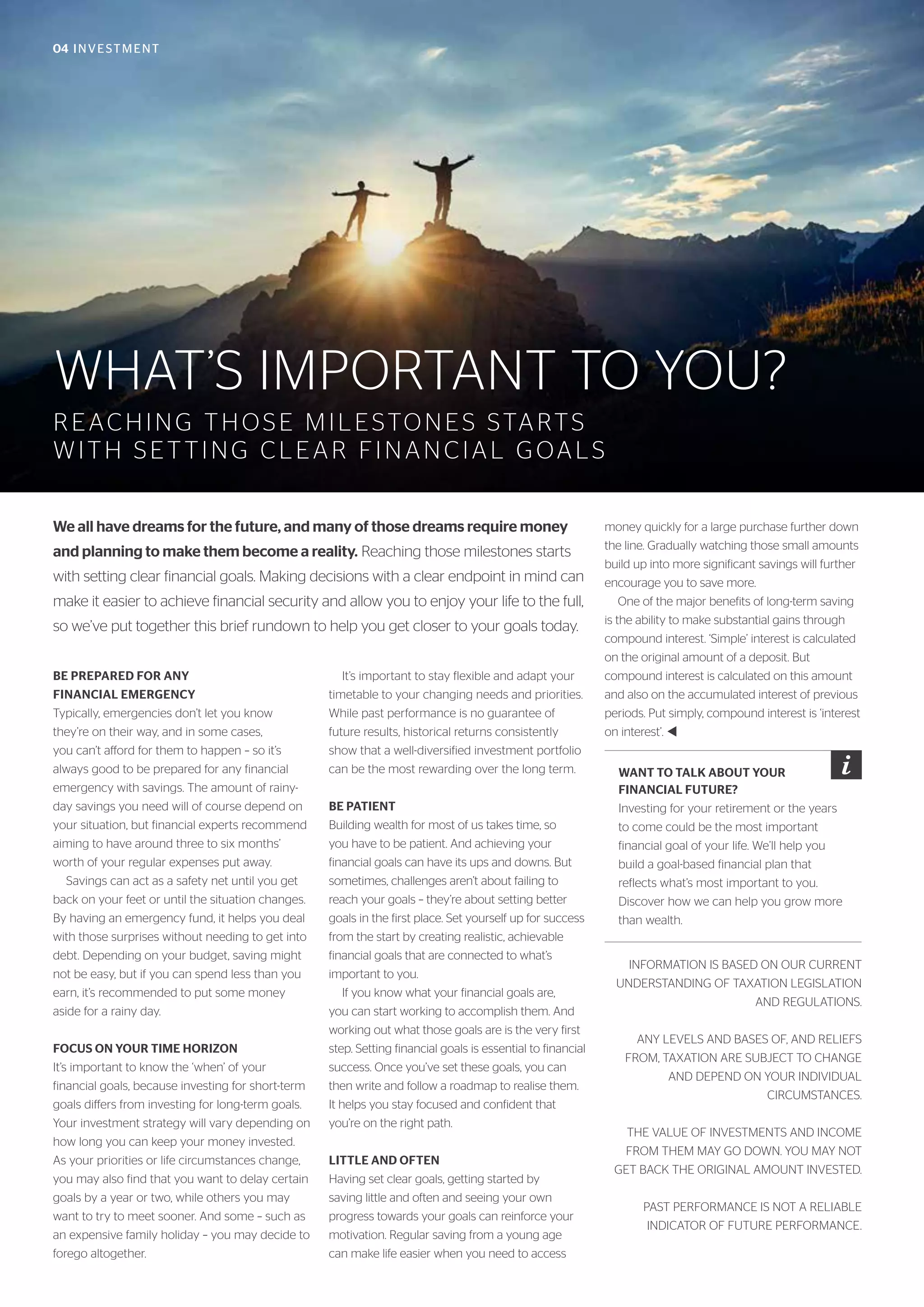 04 INVESTMENT
WHAT’S IMPORTANT TO YOU?
REACHING THOSE MILESTONES STARTS
WITH SETTING CLEAR FINANCIAL GOALS
We all have dreams for the future, and many of those dreams require money
and planning to make them become a reality. Reaching those milestones starts
with setting clear financial goals. Making decisions with a clear endpoint in mind can
make it easier to achieve financial security and allow you to enjoy your life to the full,
so we’ve put together this brief rundown to help you get closer to your goals today.
BE PREPARED FOR ANY
FINANCIAL EMERGENCY
Typically, emergencies don’t let you know
they’re on their way, and in some cases,
you can’t afford for them to happen – so it’s
always good to be prepared for any financial
emergency with savings. The amount of rainy-
day savings you need will of course depend on
your situation, but financial experts recommend
aiming to have around three to six months’
worth of your regular expenses put away.
Savings can act as a safety net until you get
back on your feet or until the situation changes.
By having an emergency fund, it helps you deal
with those surprises without needing to get into
debt. Depending on your budget, saving might
not be easy, but if you can spend less than you
earn, it’s recommended to put some money
aside for a rainy day.
FOCUS ON YOUR TIME HORIZON
It’s important to know the ‘when’ of your
financial goals, because investing for short-term
goals differs from investing for long-term goals.
Your investment strategy will vary depending on
how long you can keep your money invested.
As your priorities or life circumstances change,
you may also find that you want to delay certain
goals by a year or two, while others you may
want to try to meet sooner. And some – such as
an expensive family holiday – you may decide to
forego altogether.
It’s important to stay flexible and adapt your
timetable to your changing needs and priorities.
While past performance is no guarantee of
future results, historical returns consistently
show that a well-diversified investment portfolio
can be the most rewarding over the long term.
BE PATIENT
Building wealth for most of us takes time, so
you have to be patient. And achieving your
financial goals can have its ups and downs. But
sometimes, challenges aren’t about failing to
reach your goals – they’re about setting better
goals in the first place. Set yourself up for success
from the start by creating realistic, achievable
financial goals that are connected to what’s
important to you.
If you know what your financial goals are,
you can start working to accomplish them. And
working out what those goals are is the very first
step. Setting financial goals is essential to financial
success. Once you’ve set these goals, you can
then write and follow a roadmap to realise them.
It helps you stay focused and confident that
you’re on the right path.
LITTLE AND OFTEN
Having set clear goals, getting started by
saving little and often and seeing your own
progress towards your goals can reinforce your
motivation. Regular saving from a young age
can make life easier when you need to access
money quickly for a large purchase further down
the line. Gradually watching those small amounts
build up into more significant savings will further
encourage you to save more.
One of the major benefits of long-term saving
is the ability to make substantial gains through
compound interest. ‘Simple’ interest is calculated
on the original amount of a deposit. But
compound interest is calculated on this amount
and also on the accumulated interest of previous
periods. Put simply, compound interest is ‘interest
on interest’. t
INFORMATION IS BASED ON OUR CURRENT
UNDERSTANDING OF TAXATION LEGISLATION
AND REGULATIONS.
ANY LEVELS AND BASES OF, AND RELIEFS
FROM, TAXATION ARE SUBJECT TO CHANGE
AND DEPEND ON YOUR INDIVIDUAL
CIRCUMSTANCES.
THE VALUE OF INVESTMENTS AND INCOME
FROM THEM MAY GO DOWN. YOU MAY NOT
GET BACK THE ORIGINAL AMOUNT INVESTED.
PAST PERFORMANCE IS NOT A RELIABLE
INDICATOR OF FUTURE PERFORMANCE.
WANT TO TALK ABOUT YOUR
FINANCIAL FUTURE?
Investing for your retirement or the years
to come could be the most important
financial goal of your life. We’ll help you
build a goal-based financial plan that
reflects what’s most important to you.
Discover how we can help you grow more
than wealth.
 